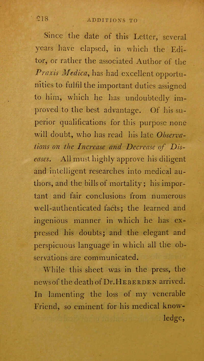 £18 Since the date of this Letter, several years have elapsed, in which the Edi- tor, or rather the associated Author of the Praxis Medica, has had excellent opportu- nities to fulfil the important duties assigned to him, which he has undoubtedly im- proved to the best advantage. Of his su- perior qualifications for this purpose none will doubt, who has read his late Observa- tions on the Increase and Decrease of Dis- eases, All must highly approve his diligent and intelligent researches into medical au- thors, and the hills of mortality; his impor- tant and fair conclusions from numerous well-authenticated fadts; the learned and ingenious manner in which he has ex- pressed his doubts; and the elegant and perspicuous language in which all the ob- servations are communicated. While this sheet was in the press, the news of the death of DixHeberden arrived. In lamenting the loss of my venerable Friend, so eminent for his medical knowr- ledge,