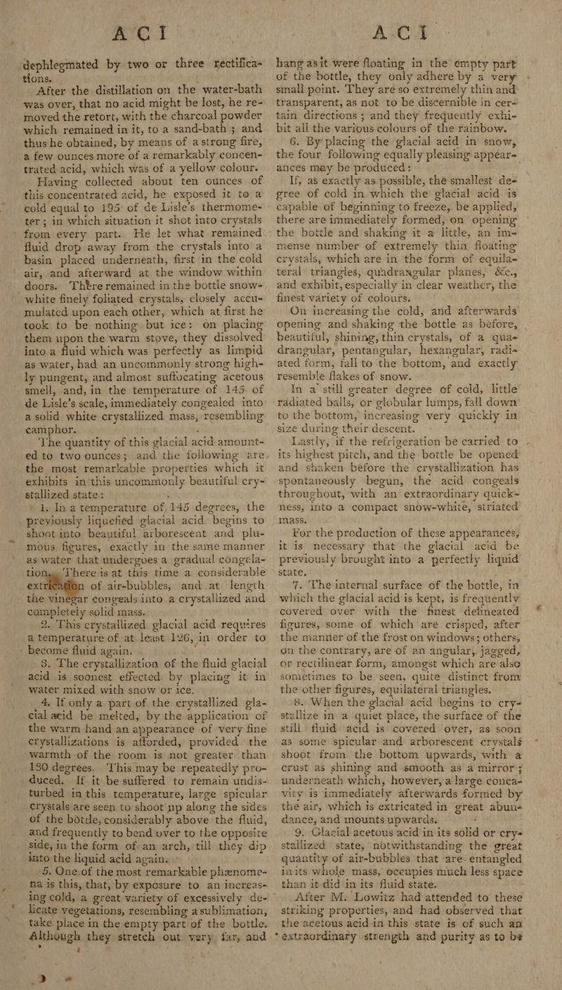 ‘dephlegmated by two or three tfectifica tions. | A After the distillation on the water-bath was over, that no acid might be lost, he re- moved the retort, with the charcoal powder which remained in it, to a sand-bath ; and thus he obtained, by means of a strong fire, a few ounces more of a remarkably concen- trated acid, which was of a yellow colour. Having collected about ten ounces of this concentrated acid, he exposed it to a cold equal to 195: of de Lisle’s thermome- ter; in which situation it shot into crystals from every part. He let what remained fluid drop away from the crystals into a basin placed underneath, first in the cold air, and afterward at the window within doors. Thtre remained in the bottle snow- white finely foliated crystals, closely accu- mulated upon each other, which at first he took to be nothing. but ice: on placing them upon the warm stove, they dissolved into a fluid which was perfectly as limpid as water, had an uncommonly strong high- ly pungent, and almost suffucating acetous smell, and, in the temperature of 145. of _ de Lisle’s scale, immediately congealed into a solid white crystallized mass, resembling camphor. : ‘The quantity of this glacial acid-amount- the most remarkable properties which it exhibits in this uncommonly beautiful ery- stallized state: ; 1, In a temperature of 145 degrees, the previously liquefied glacial acid begins to shoot into beautiful arborescent and plu- mous. figures, exactly in the same manner as water that undergoes a gradual congela- tion, There is at this time a considerable extric of air-bubbles, and at length - the vinegar congeals into a crystallized and campleteiy solid mass. 2. This crystallized glacial acid requires a temperature of at. least 126, in order to - become fluid again. ; 3. The crystallization of the fluid glacial acid is soonest effected. by placing it in water mixed with snow or Ice. _4. If only a part of the crystallized gla- cial acid be melted, by the application of the warm hand an appearance of very fine crystallizations is afforded, provided the warmth of the room is mot greater than 130 degrees. ‘his may be repeatedly pro- duced. If it be suffered to remain undis- turbed in this temperature, large spicular crystals are seen to shoot np along the sides of the botde, considerably above the fluid, and frequently to bend over to the opposite side, im the form of: an arch, till they dip into the liquid acid again. » 5. One of the most remarkable phenome- na is this, that, by exposure to an increas- ing cold, a great variety of excessively de- licate vegetations, resembling a sublimation, take. place in the empty part of the bottle. Although they stretch out very far, and » t . ‘ > » hang asit were floating in the’ empty part of the bottle, they only adhere by a very small point. They are so extremely thin and transparent, as not to be discernible in cer~ tain directions ; and they frequently exhi- bit all the various colours of the rainbow. 6. By’ placing the glacial acid in snow, the four. following equally pleasing appear~ ances may be produced: If, as exactly as.possible, the smallest de- gree of cold in. which the glacial acid is capable of beginning to freeze, be applied, there are immediately formed, on opening mense number of extremely thia, floating crystals, which are in the form of equila- teral- triangles, quadrangular planes, &c., and exhibit, especially in clear weather, the finest variety of colours. On increasing the cold, and afterwards opening and shaking the bottle as before, , beautiful, shining, thin crystals, of a qua drangular, pentangular, hexangular, radi« ated form, fall to ‘the bottom, and exactly resemble flakes of snow. In a still greater degree of cold, little rddiated balls, or globular lumps, fall down to the bottom, increasing very quickly in size during their descent. Lastly, if the refrigeration be carried to its highest pitch, and the bottle be opened and shaken before the crystallization has spontaneously begun, the acid congeals throughout, with an extraordinary quick= ness, into a compact snow-white, siriated mass. For the production of these appearances, it is necessary that the glacial acid be previously brought into a perfectly liquid state. ; ise 7. The internal surface of the bottle, in which the glacial acid is kept, is frequently covered over with the finest delineated figures, some of which are crisped, after the manner of the frost on windows; others, on the contrary, are of an angular) jagged, or rectilinear form, amongst which are also sometimes to be seen, quite distinct from the other figures, equilateral triangles. 8. When the glacial acid begins to cry- staliize in a quiet place, the surface of the still fluid. acid is covered over, as soon as some spicular and arborescent crystal shoot from the bottom upwards, with a crust as shining and smooth as a mirror; underneath which, however, a large conca- vity is immediately afterwards formed by the air, which is extricated in great abun- dance, and mounts upwards. 9, Glacial acetous acid in its solid or cry- stallized state, notwithstanding the great quantity of air-bubbles that are. entangled inits whole mass, oceupies much less space than it did in its fluid state, After M: Lowitz had attended to these striking properties, and had observed that the acetous acid-in this state is cf such an