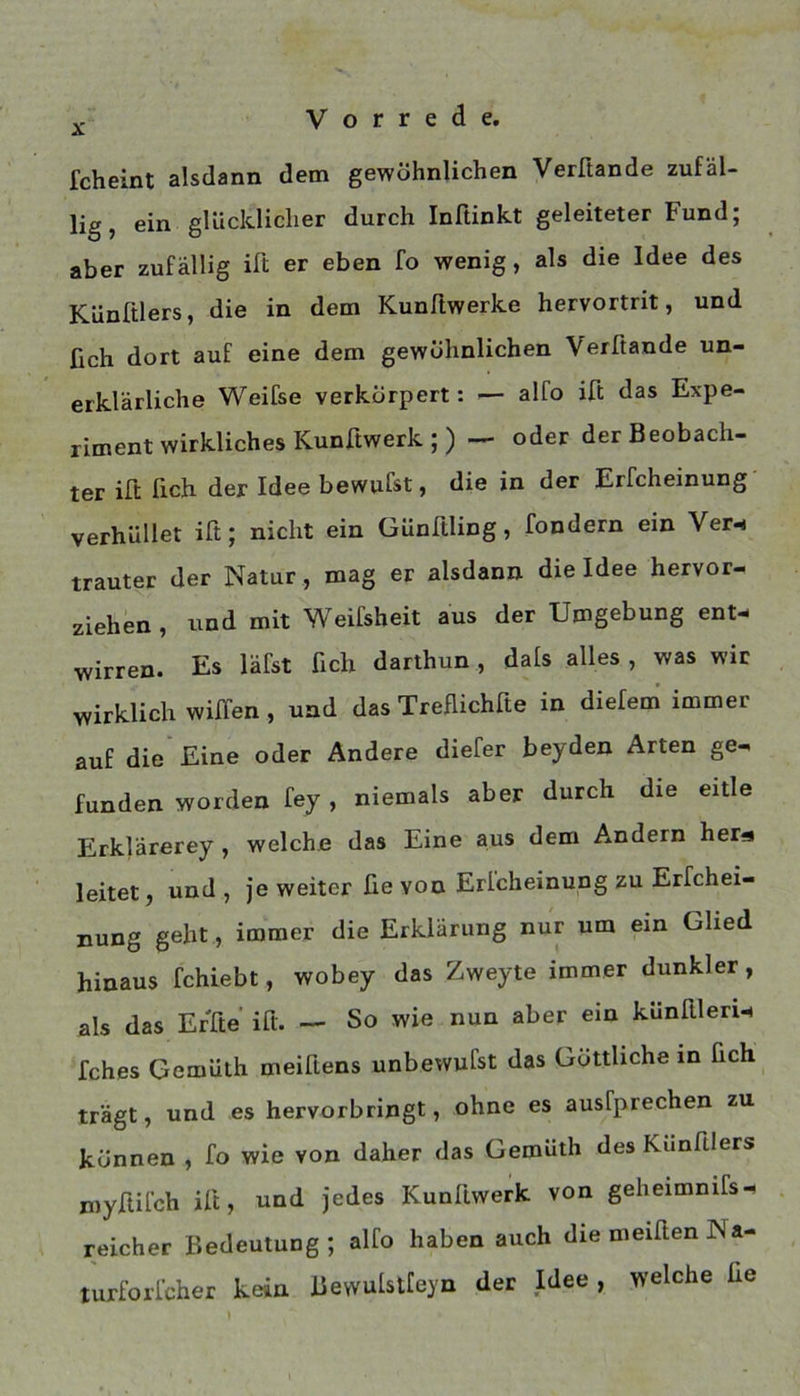 fcheint alsdann dem gewöhnlichen Verfiande zufäl- lig, ein glücklicher durch Inftinkt geleiteter Fund; aber zufällig ift er eben fo wenig, als die Idee des Künßlers, die in dem KunRwerke hervortrit, und ßch dort auf eine dem gewöhnlichen Verftande un- erklärliche Weifse verkörpert: — alfo iß das Expe- riment wirkliches Kunßwerk ; ) — oder der Beobach- ter iß ßch der Idee bewufst, die in der Erfcheinung' verhüllet iß; nicht ein Günßling, fondern ein Ver^ trauter der Natur , mag er alsdann die Idee hervor- ziehen , und mit Weifsheit aus der Umgebung ent- wirren. Es läfst ßch darthun, dals alles , was wir wirklich wißen , und das Treflichße in diefem immer auf die* Eine oder Ändere diefer beyden Arten ge- funden worden fey , niemals aber durch die eitle Erklärerey , welche das Eine aus dem Andern her« leitet, und , je weiter fie von Erlcheinung zu Erfchei- nung geht , immer die Erklärung nur um ein Glied hinaus fchiebt, wobey das Zweyte immer dunkler, als das Erße iß. — So wie nun aber ein künßleri- fches Gemüth meißens unbewufst das Göttliche in ßch trägt, und es hervorbringt, ohne es ausfprechen zu können , fo wie von daher das Gemüth des Künßlers myßifch iß, und Jedes Kunßwerk von geheimnifs- reicher Bedeutung ; alfo haben auch die meißen Na- turforicher kein Bewulstfeyn der Idee , welche ße