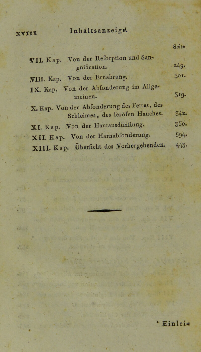 XYII* Seite VII Kap. yon dei* Reforptlon und San-. guification. MS* yill. Kap. Von der Ernährung. IX. Kap. Von der Abfonderung im Allge- meinen. ^äI9• X. Kap. Von der Abfonderung des Fettes, des Schleimes, des feröfen Hauches. 542* XI. Kap. Von der Hautausdünftung. ■ 3ßo. XII. Kap. Von der Harnabfonderung. 594* XIII. Kap. Überficht des Vorhergehenden. 443- ' EinleiH 4