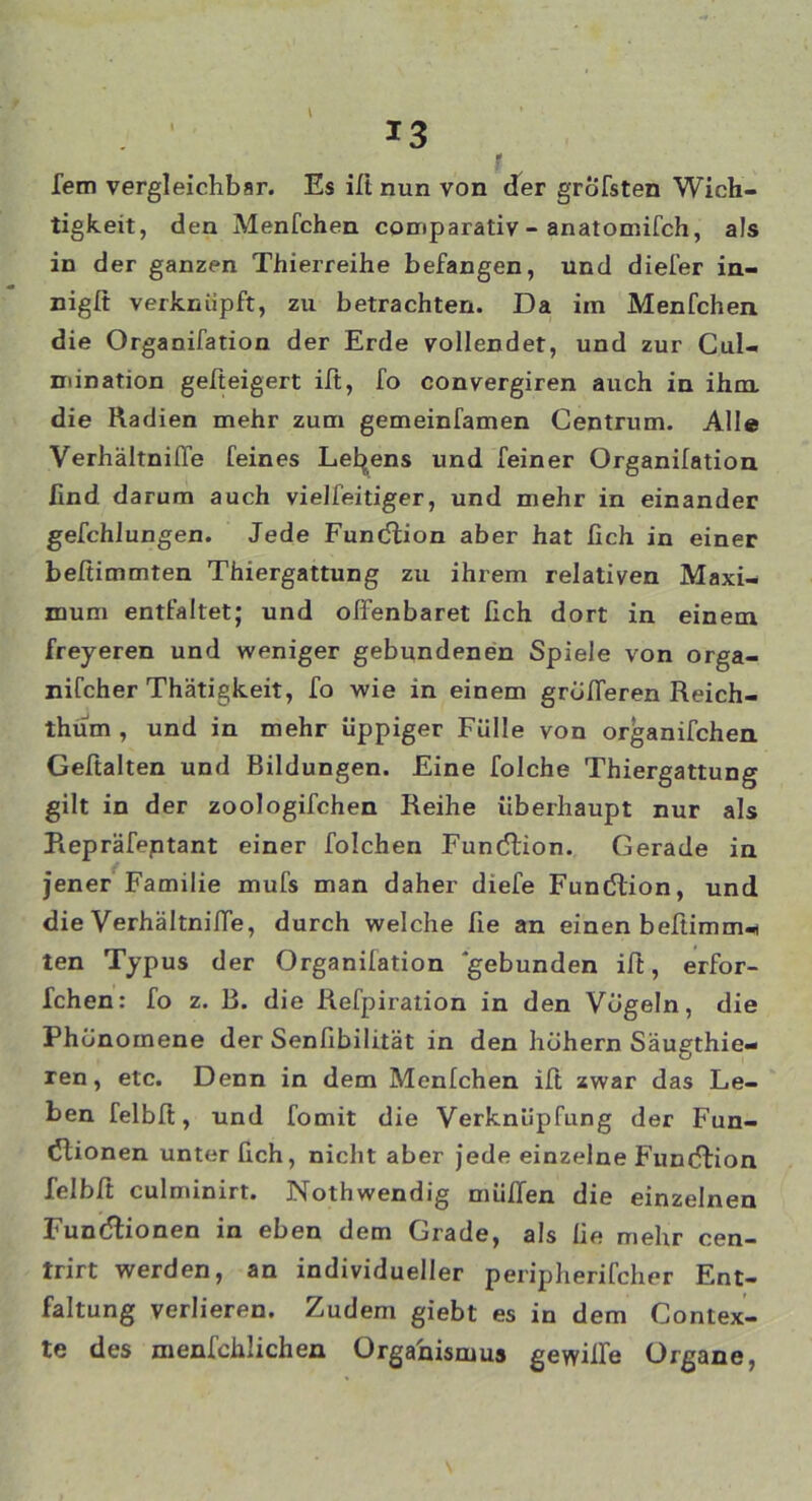 fern vergleichbar. Es ifi nun von der grbfsten Wich- tigkeit, den Menfchen comparativ - anatomifch, als in der ganzen Thierreihe befangen, und diefer in- nigß verknüpft, zu betrachten. Da im Menfchen die Organifation der Erde vollendet, und zur Cul- mination gefteigert iß, fo convergiren auch in ihm die Radien mehr zum gemeinfamen Centrum. Alle Verhältniffe feines Leidens und feiner Organifation find darum auch vieJfeitiger, und mehr in einander gefchlungen. Jede Fundlion aber hat fich in einer beßimmten Thiergattung zu ihrem relativen Maxi- mum entfaltet; und offenbaret fich dort in einem freyeren und weniger gebundenen Spiele von orga- nifcher Thätigkeit, fo wie in einem grdfferen Reich- thum , und in mehr üppiger Fülle von organifchen Geßalten und Bildungen. Eine folche Thiergattung gilt in der zoologifchen Reihe überhaupt nur als Repräfeptant einer folchen Fundlion. Gerade in jener Familie mufs man daher diefe Fundlion, und die Verhältniffe, durch welche fie an einen beßimm-t ten Typus der Organifation gebunden iß, erfor- fchen: fo z. B. die Refpiration in den Vögeln, die Phönomene der Senfibilität in den höhern Säugthie- ren, etc. Denn in dem Menfchen iß zwar das Le- ben felbß, und fomit die Verknüpfung der Fun- dlionen unter fich, nicht aber jede einzelne Fundlion felbß culminirt. Nothwendig müffen die einzelnen Fundlionen in eben dem Grade, als fie mehr cen- trirt werden, an individueller peripherifcher Ent- faltung verlieren. Zudem giebt es in dem Contex- te des menfchlichen Organismus gewiffe Organe,