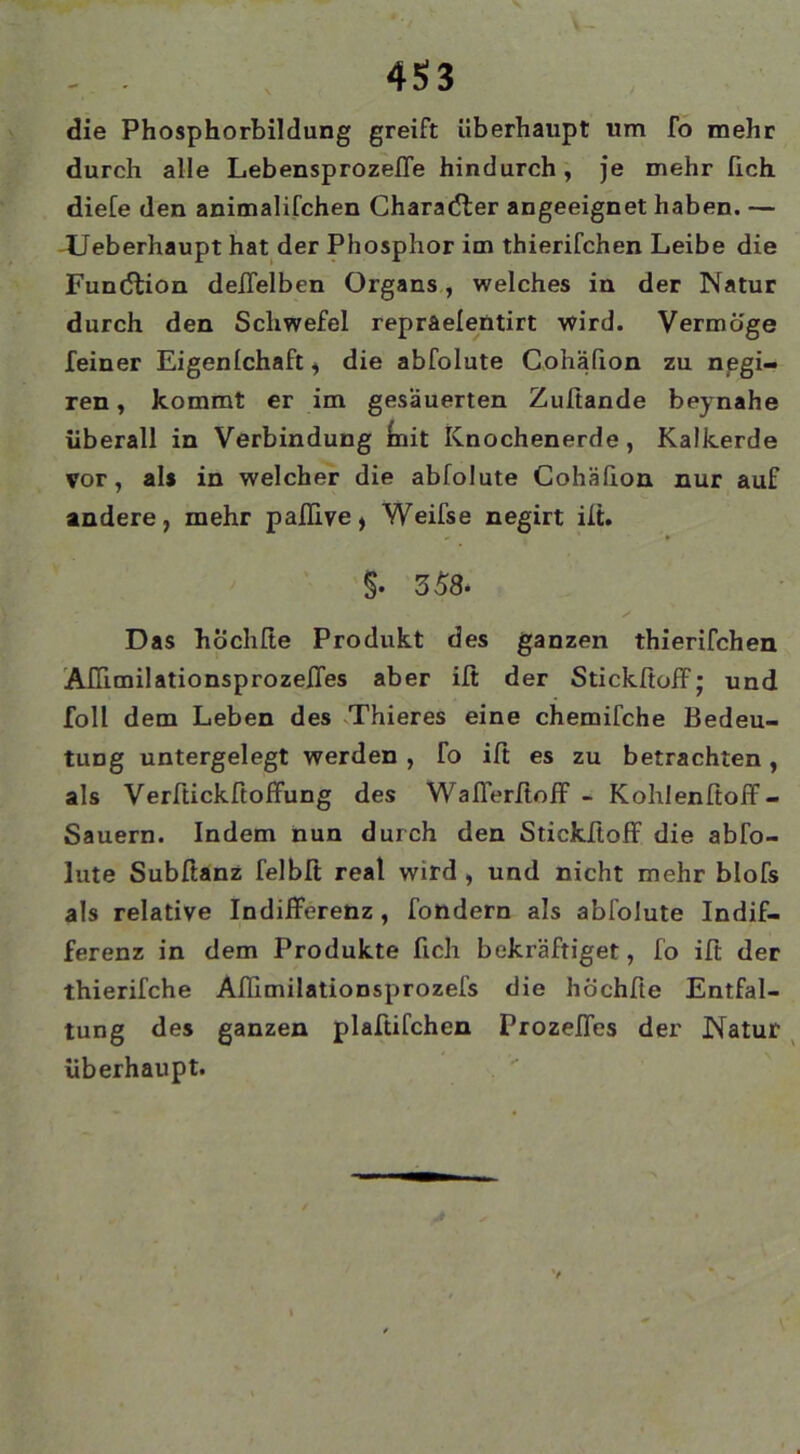 . . 4S3 die Phosphorbildung greift überhaupt um fo mehr durch alle LebensprozelTe hindurch, je mehr lieh diefe den animalifchen Chara(5ler angeeignet haben. — -Ueberhaupt hat der Phosphor im thierifchen Leibe die Fundlion delTelben Organs., welches in der Natur durch den Schwefel repraelentirt wird. Vermöge feiner Eigenlchaft, die abfolute Cohäfion zu npgi- ren, kommt er im gesäuerten Zuftande beynahe überall in Verbindung init Knochenerde, Kalkerde vor, als in welcher die abfolute Cohäfion nur auf andere, mehr paflive, Weifse negirt ift. §. 358. ✓ Das hÖchlte Produkt des ganzen thierifchen 'AfTimilationsprozeffes aber ift der Stickftoff; und foll dem Leben des Thieres eine chemifche Bedeu- tung untergelegt werden, fo ift es zu betrachten, als Verftickftoffung des WafierftofF - Kohlenftoff- Sauern. Indem nun durch den StickftofF die abfo- lute Subftanz felbft real wird , und nicht mehr blofs als relative Indifferenz , fotidern als abfolute Indif- ferenz in dem Produkte fich bekräftiget, fo ift der thierifche Aflimilationsprozefs die höchfte Entfal- tung des ganzen plaftifchen Prozeffes der Natur ^ überhaupt.