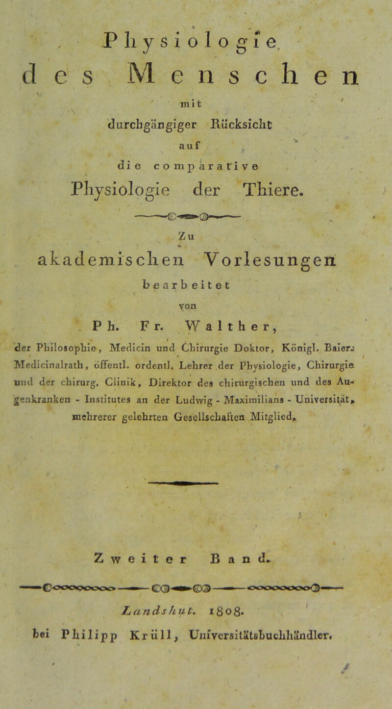 Physiologie. des M e n s c h e n V . * mit \ durchgängiger Piücksicht auf die comparatrive Physiologie der Thiere. -ID*»®. — Zu *» akademischen Vorlesungen bearbeitet von Ph. Fr. Walther, t der Philosophie, Merlicin und Chirurgie Doktor, Königl. Baierj Medicinalrath, öffentl. ordentl, Lehrer der Physiologie, Chirurgie und der chirurg, Clinik, Direktor des chirurgischen und des Au- genkranken - Institutes an der Ludwig - Maximilians - Universität, mehrerer gelehrten Gesellschaften Mitglied, Zweiter Band. »Goooooooo ■ -CQ-»'©®- - oooooooo{3> Lands hut. iSoß. bei Philipp Kriill, Umvcrsilätsbuchhändler.