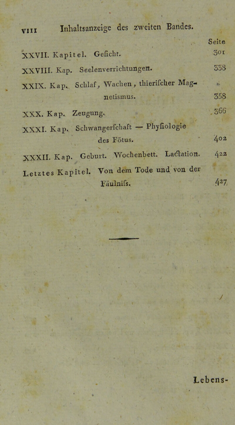 Inhaltsanzeige des zweiten Bandes. Seite XXVII. Kapitel. Gefleht. XXVIII. Kap. Seelenverrichtungen. 558 XXIX. Kap.. Schlaf, Wachen, thierifcher Mag- netismus. 358 i XXX. Kap. Zeugung.. .566 XXXI. Kap. Schwangerschaft — Phyfiologie des Fötus. 402 Kap. Geburt. Wochenbett. Ladlation. 422 Letztes Kapitel. Von dem Tode und von der Fäulnifs. 427i * i I / I > Lebens-