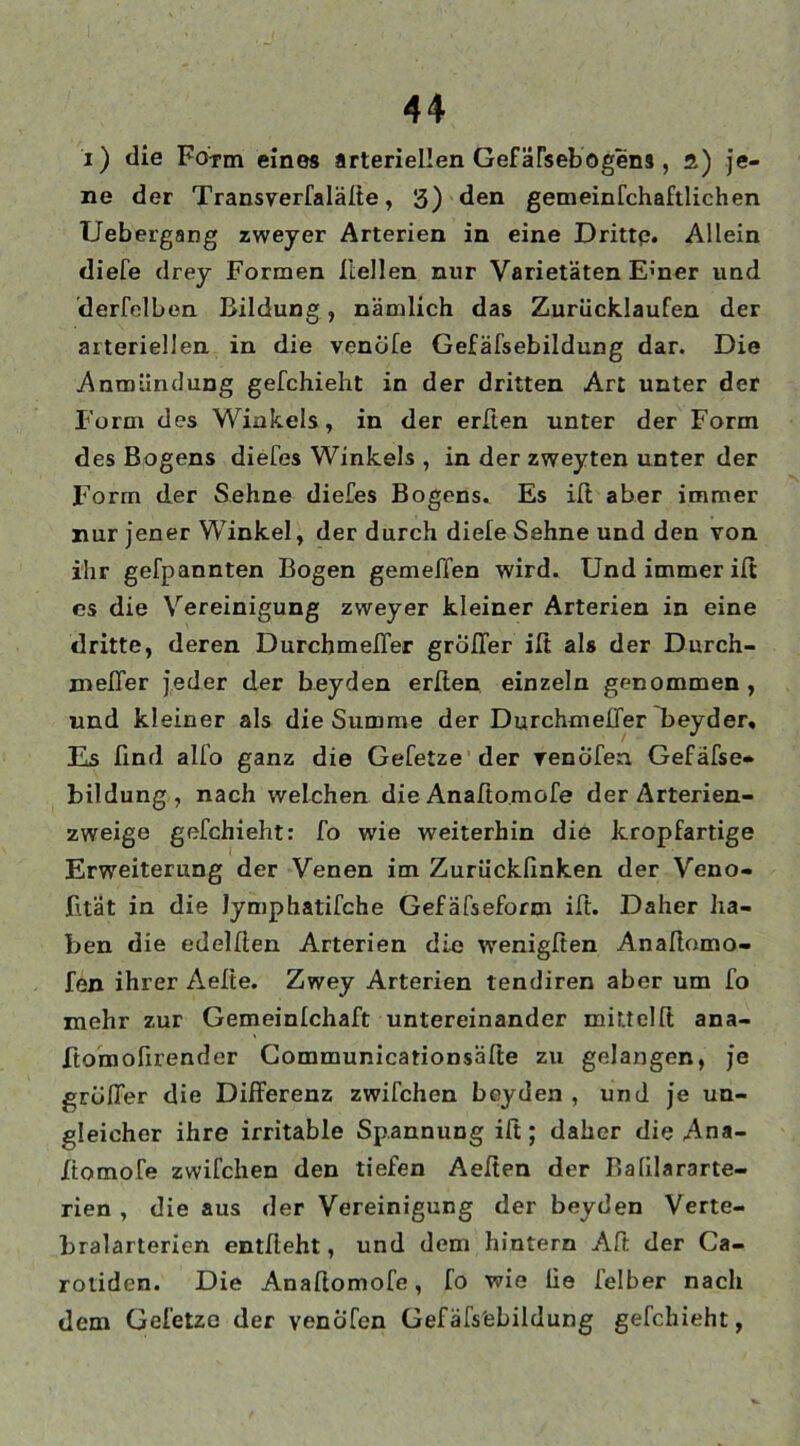 i) die Form eines arteriellen Gefäfsebogens , a) je- ne der Transverfaläfte, 5) den gemeinFchaftlichen Uebergang zweyer Arterien in eine Dritte. Allein diele drey Formen Hellen nur Varietäten E’ner und derfelben Bildung, nämlich das Zurücklaufen der arteriellen in die venöfe Gefäfsebildung dar. Die Anmündung gefchieht in der dritten Art unter der Form des Winkels, in der erften unter der Form des Bogens diefes Winkels , in der zweyten unter der Form der Sehne diefes Bogens. Es iß aber immer nur jener Winkel, der durch diele Sehne und den von ihr gefpannten Bogen gemeffen wird. Und immer ilt es die Vereinigung zweyer kleiner Arterien in eine dritte, deren DurchmelTer größer iß als der Durch- meßer jeder der beyden erßen einzeln genommen , und kleiner als die Stimme der Durchmeßer Tjeyder, Es ßnd alfo ganz die Gefetze der renofen Gefäfse» bildung, nach welchen die Anafio.mofe der Arterien- zweige gefchieht: fo wie weiterhin die kropfartige Erweiterung der Venen im Zurückßnken der Veno- fität in die Jymphatifche Gefäfsefornt iß. Daher ha- ben die edelfien Arterien die wenigfien Anaßomo- fen ihrer Aelte. Zwey Arterien tendiren aber um fo mehr zur Gemeinlchaft untereinander mittel ft ana- ftomofirender Communicationsäße zu gelangen, je größer die Dißerenz zwifchen boyden , und je un- gleicher ihre irritable Spannung iß; daher die Ana- Xtomofe zwifchen den tiefen Aeßen der Balilararte- rien , die aus der Vereinigung der beyden Verte- bralarterien entlieht, und dem hintern Aß der Ca- rotiden. Die Anaßomofe, fo wie üe ielber nach dem Gefetze der venöfen Gefäfs'ebildung gefchieht,