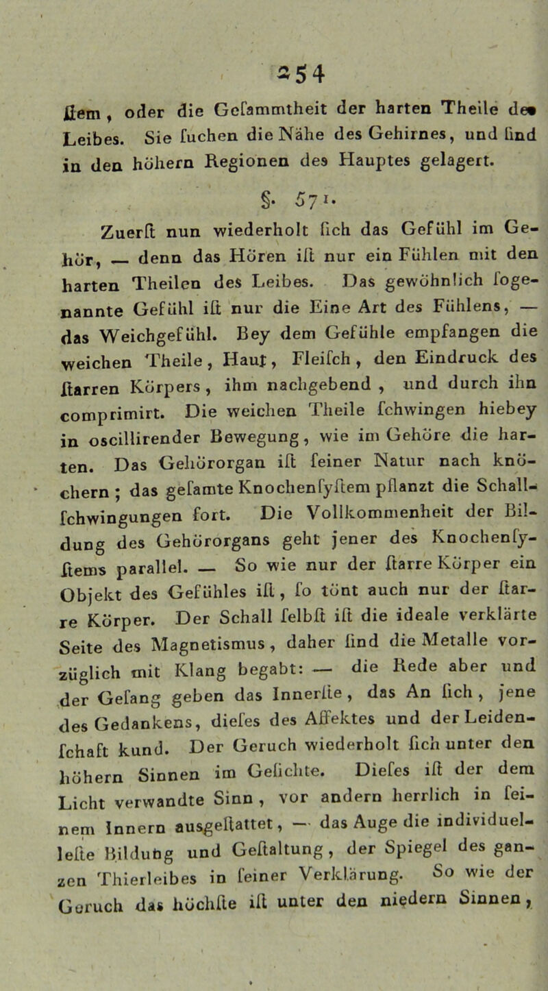 Jlem , oder die Gefammtheit der harten Theile de» Leibes. Sie fuchen die Nähe des Gehirnes, und lind in den hohem Regionen des Hauptes gelagert. §• 57i* Zuerlt nun wiederholt fich das Gefühl im Ge- denn das Hören ilt nur ein Fühlen mit den harten Theilen des Leibes. Das gewöhnlich foge- nannte Gefühl ifi nur die Eine Art des Fuhlens, — das Weichgefühl. Bey dem Gefühle empfangen die weichen Theile, Haut, Fleifch , den Eindruck des Harren Körpers, ihm nachgebend , und durch ihn comprimirt. Die weichen Theile fchwingen hiebey in oscillirender Bewegung, wie im Gehöre die har- ten. Das Gehörorgan ift feiner Natur nach knö- chern; das gefamte Knochenfyffem pflanzt die Schall- fchwingungen fort. Die Vollkommenheit der Bil- dung des Gehörorgans geht jener des Knochenfy- ftems parallel. So wie nur der Harre Körper ein Objekt des Gefühles ifl, fo tönt auch nur der Har- re Körper. Der Schall felbft ift die ideale verklärte Seite des Magnetismus , daher lind die Metalle vor- züglich mit Klang begabt: — die Rede aber und der Gefang geben das Innerlie , das An lieh, jene des Gedankens, diefes des Affektes und derLeiden- fchaft kund. Der Geruch wiederholt lieh unter den hohem Sinnen im Geliebte. Diefes ift der dem Licht verwandte Sinn , vor andern herrlich in fei- nem Innern ausgeliattet, — das Auge die individuel- lste Bildung und Geffaltung , der Spiegel des gan- zen Thierleibes in feiner Verklarung. So wie der Geruch das höchfte ilt unter den niedern Sinnen,