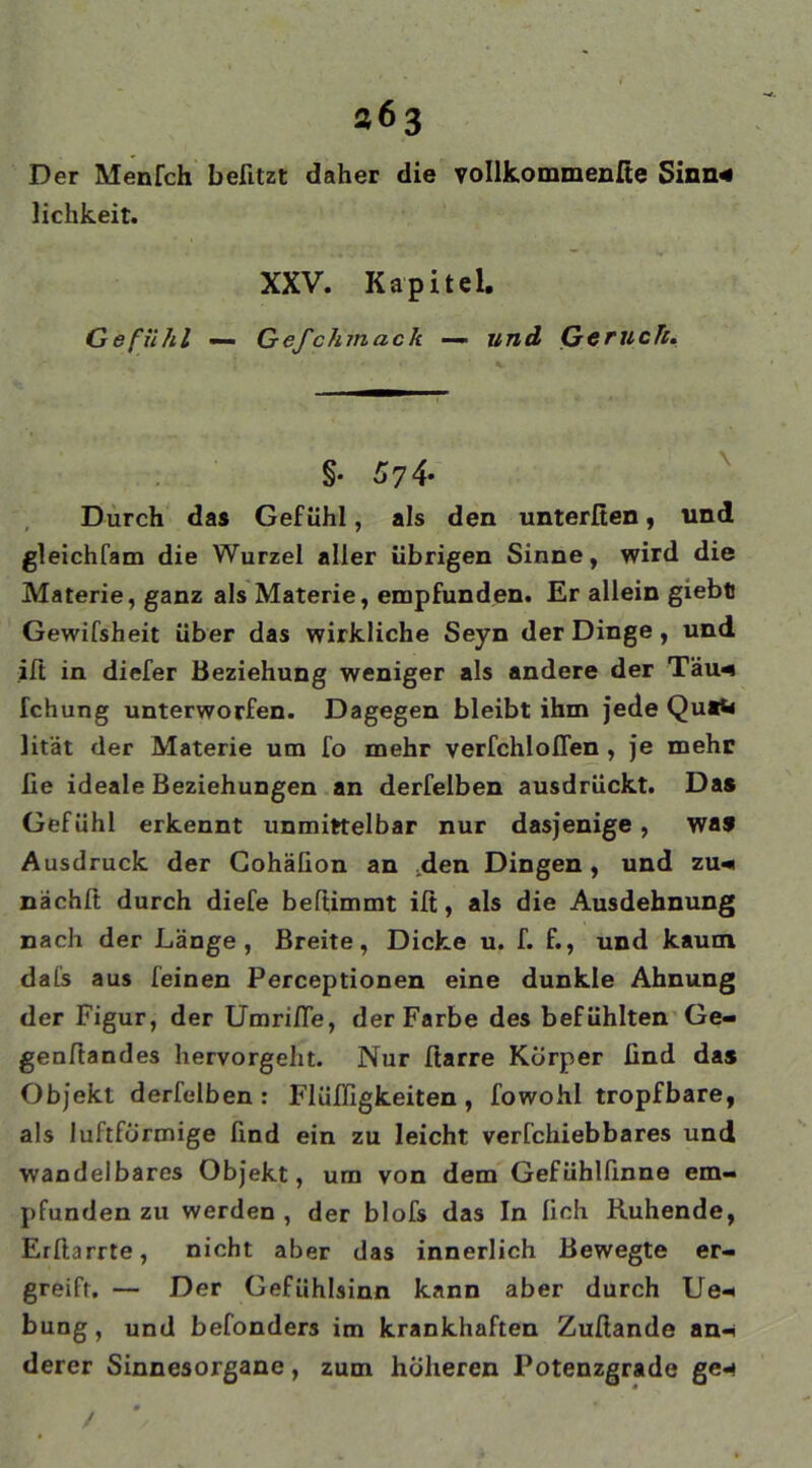 363 Der Menlch befitzt daher die vollkommenfie Sinn* lichkeit. XXV. Kapitel. Gefühl — Gefchmack —• und Gerücht. §■ 5 7 4* Durch das Gefühl, als den unterlten, und gleichfam die Wurzel aller übrigen Sinne, wird die Materie, ganz als Materie, empfunden. Er allein giebt Gewifsheit über das wirkliche Seyn der Dinge, und ift in diefer Beziehung weniger als andere der Täw Teilung unterworfen. Dagegen bleibt ihm Jede Qu«W lität der Materie um fo mehr verfchloflen , je mehr fie ideale Beziehungen an derfelben ausdrückt. Da* Gefühl erkennt unmittelbar nur dasjenige, waf Ausdruck der Cohäüon an ;den Dingen, und zu* nächlt durch diefe beftimmt ilt, als die Ausdehnung nach der Länge, Breite, Dicke u. f. f., und kaum dai's aus feinen Perceptionen eine dunkle Ahnung der Figur, der Umriße, der Farbe des befühlten Ge- genftandes hervorgeht. Nur ftarre Körper lind das Objekt derfelben : Flüffigkeiten , fowohl tropfbare, als luftförmige find ein zu leicht verfchiebbares und wandelbares Objekt, um von dem Gefühlünne em- pfunden zu werden , der blofs das In lieh Kuhende, Erllarrte, nicht aber das innerlich Bewegte er- greift. — Der Gefühlsinn kann aber durch Ue* bung, und befonders im krankhaften Zußande an* derer Sinnesorgane, zum höheren Potenzgrade ge* /