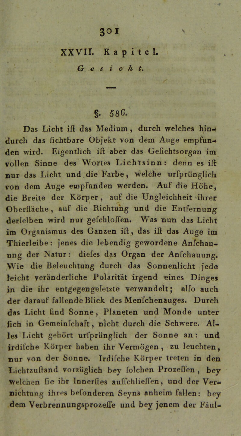 XXVIT. Kapitel, (jesich t. §• 586. Das Licht ift das Medium , durch welches hinw durch das fichtbare Objekt von dem Auge empfun-* den wird. Eigentlich ift aber das Gefichtsorgan im vollen. Sinne des Wortes Lichtsinn: denn es ift nur das Licht und die Farbe, welche urfprünglich von dem Auge empfunden werden. Auf die Höhe, die Breite der Körper , auf die Ungleichheit ihrer Oberfläche, auf die Richtung und die Entfernung derfelben wird nur gefchloflen. Was nun das Licht im Organismus des Ganzen ift, das ilt das Auge im Thierleibe: jenes die lebendig gewordene Anfchau- ung der Natur: diefes das Organ der Anfchauung. Wie die Beleuchtung durch das Sonnenlicht jede leicht veränderliche Polarität irgend eines Dinges in die ihr entgegengefetzte verwandelt; alfo auch der darauf fallende Blick des Menfchenauges. Durch das Licht find Sonne, Planeten und Monde unter lieh in Gemeinfchaft, nicht durch die Schwere. Al- les Licht gehört urfprünglich der Sonne an : und irdifche Körper haben ihr Vermögen, zu leuchten, nur von der Sonne. Irdifche Körper treten in den Lichtzuftand vorzüglich bey folchen Prozeßen , bey Welchen fie ihr Innerftes auffchlieflen, und der Ver- nichtung ihr^s befonderen Seyns anheim fallen: bey dem Verbrennungsprozeße und bey jenem der Fäul-