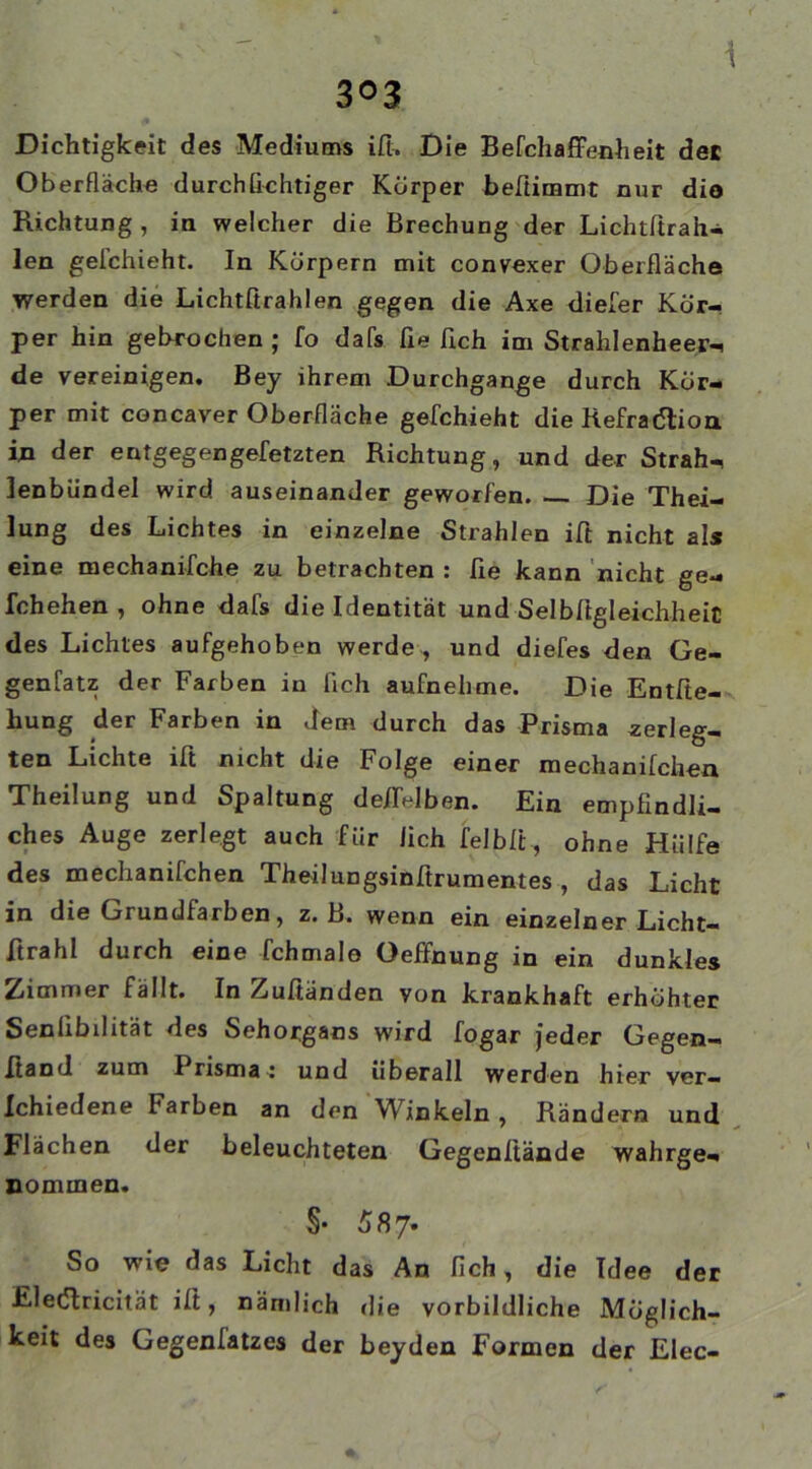 i 303 Dichtigkeit des Mediums iß» Die BefchaflFenheit det Oberfläche durchfichtiger Körper beßimmt nur dio Richtung , in welcher die Brechung der Lichtßrah- len geichieht. In Körpern mit convexer Oberfläche werden die Lichtßrahlen gegen die Axe diefer Kör- per hin gebrochen ; fo dafs ße ßch im Strahlenheer-! de vereinigen. Bey ihrem Durchgänge durch Kör- per mit concaver Oberfläche gefchieht die Refradtion in der entgegen gefetzten Richtung, und der Strah-, lenbiindel wird auseinander geworfen. Die Thei- lung des Lichtes in einzelne Strahlen iß nicht als eine mechanifche zu betrachten : fie kann nicht ge- fchehen , ohne dafs die Identität und Selbßgleichheit des Lichtes aufgehoben werde , und diefes den Ge- gensatz der Farben in lieh aufnehme. Die Enthe- bung der Farben in dem durch das Prisma zerleg- ten Lichte iß nicht die Folge einer mechanifchea Theilung und Spaltung deßelben. Ein empfindli- ches Auge zerlegt auch für lieh felbfi, ohne Hülfe des mechanifchen Theilungsinfirumentes , das Licht in die Grundfarben, z. B. wenn ein einzelner Licht- ftrahl durch eine fchmalo Oeffnung in ein dunkles Zimmer fällt. In Zuhanden yon krankhaft erhöhter Seniibdität des Sehorgans wird fogar jeder Gegen- ftand zum I risma: und überall werden hier ver— Ichiedene harben an den Winkeln , Rändern und Flächen der beleuchteten Gegenfiände wahrge- nommen. §• 587» So wie das Licht das An lieh, die Idee der Elecßricität iß, nämlich die vorbildliche Möglich- keit des Gegenfatzes der beyden Formen der Elec-