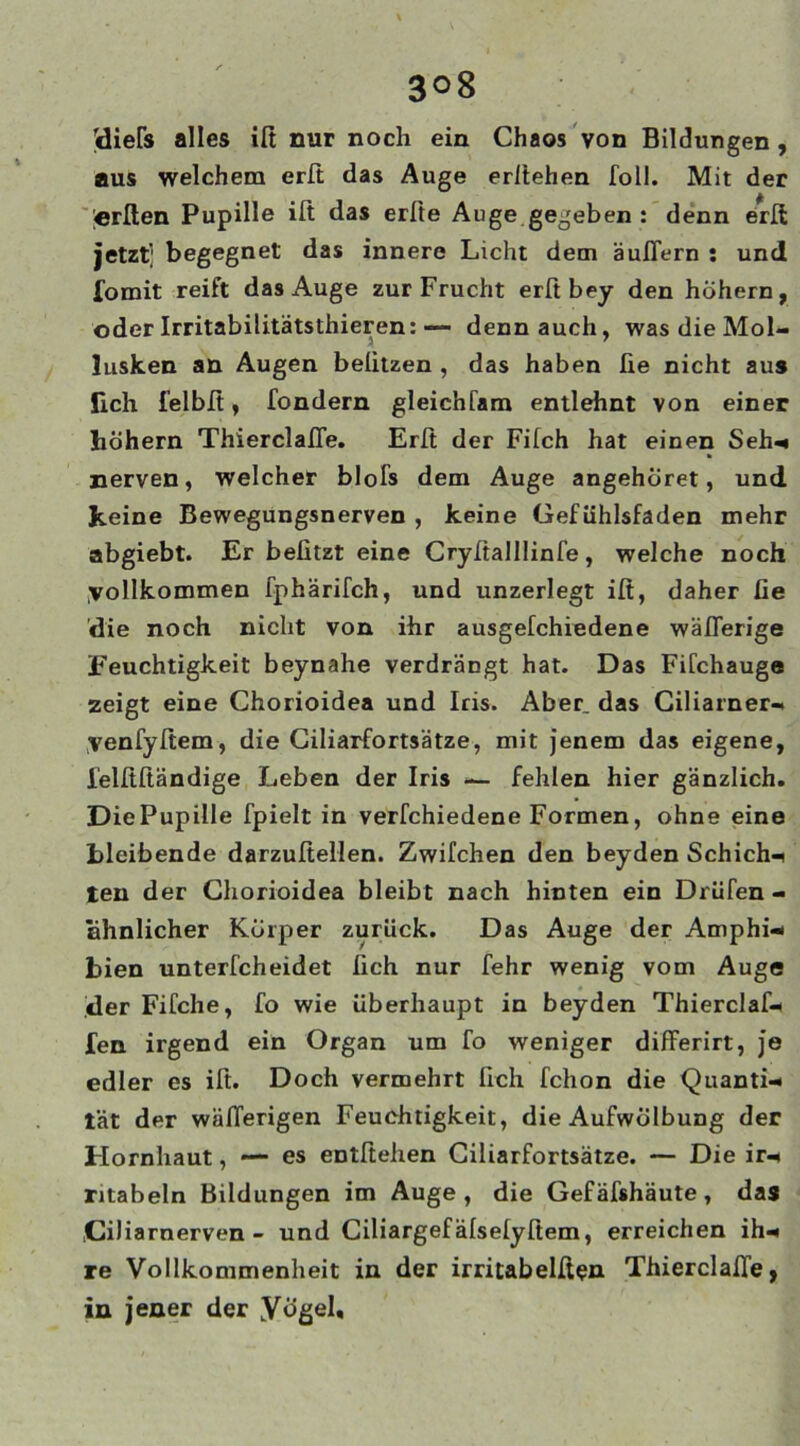 3°8 (diers alles iß nur noch ein Chaos von Bildungen , aus welchem erß das Auge erßehen Toll. Mit der lerßen Pupille ift das erfte Auge gegeben : denn erß jetzt; begegnet das innere Licht dem äußern : und fomit reift das Auge zur Frucht erß bey den hohem, oder Irritabilitätsthieren: ■— denn auch, was die Mol- lusken an Augen beiitzen , das haben ße nicht aus lieh felbfi, fondern gleichfam entlehnt von einer hohem Thierclaße. Erß der Filch hat einen Seh- nerven, welcher blofs dem Auge angehöret, und Jteine Bewegungsnerven , keine Gefühlsfaden mehr abgiebt. Er befitzt eine Cryßalllinfe, welche noch yollkommen fphärifch, und unzerlegt iß, daher fie 'die noch nicht von ihr ausgefchiedene wäßerige Feuchtigkeit beynahe verdrängt hat. Das Fifchauge zeigt eine Chorioidea und Iris. Aber, das Ciliarner- yenfyßem, die Ciliarfortsätze, mit jenem das eigene, lelßßändige Leben der Iris — fehlen hier gänzlich. Die Pupille fpielt in verfchiedene Formen, ohne eine bleibende darzußellen. Zwilchen den beyden Schicht ten der Chorioidea bleibt nach hinten ein Drüfen - ähnlicher Körper zurück. Das Auge der Amphi- bien unterfcheidet ßch nur fehr wenig vom Auge der Fifche, fo wie überhaupt in beyden Thierclaf- fen irgend ein Organ um fo weniger differirt, je edler es ift. Doch vermehrt fich fchon die Quanti- tät der wäßerigen Feuchtigkeit, die Aufwölbung der Hornhaut, — es entftehen Ciliarfortsätze. — Die ir- ntabeln Bildungen im Auge, die Gef äfshäute, das .Ciliarnerven- und Ciliargef älselyßem, erreichen ih- re Vollkommenheit in der irritabelßen Thierclaße, in jener der .Vögel,