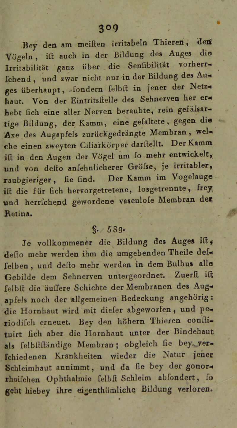 3°9 Bey den am meißen irritabeln Thieren, den! Vögeln , ift auch in der Bildung des Auges die Irritabilität ganz über die Senlibilität vorherr- l'chend , und zwar nicht nur in der Bildung des Au* ges überhaupt, fondern felblt in jener der Netz-« haut. Von der Eintritsftelle des Sehnerven her er* hebt üch eine aller Nerven beraubte, rein gefälsar- tige Bildung, der Kamm, eine gefaltete, gegen die Axe des Augapfels zurückgedrängte Membran , wel* che einen zweyten Ciliarkörper darftellt. Der Kamm ift in den Augen der Vögel um fo mehr entwickelt, und von deßo anfehnlicherer Gröfse, je irritabler, raubgieriger, üe lind. Der Kamm im Vogelauge iß die für lieh hervorgetretene, losgetrennte, frey und herrfchend gewordene vasculofe Membran der Retina. \ §• 589- Je vollkommener die Bildung des Auges iß,’ deßo mehr werden ihm die umgebenden Theile def* felben , und deßo mehr werden in dem Bulbus alle Gebilde dem Sehnerven untergeordnet. Zuerß iß felbß die äußere Schichte der Membranen des Aug* apfels noch der allgemeinen Bedeckung angehörig. die Hornhaut wird mit diefer abgeworfen , und pe- riodifch erneuet. Bey den hohem Thieren conßi- tuirt üch aber die Hornhaut unter der Bindehaut als felbßßändige Membran; obgleich fie bey.^yer- fchiedenen Krankheiten wieder die Natur jener Schleimhaut annimmt, und da üe bey der gonor* rhoifchen Ophthalmie felbß Schleim abfondert, fo geht hiebey ihre ei^enthümliche Bildung verloren.