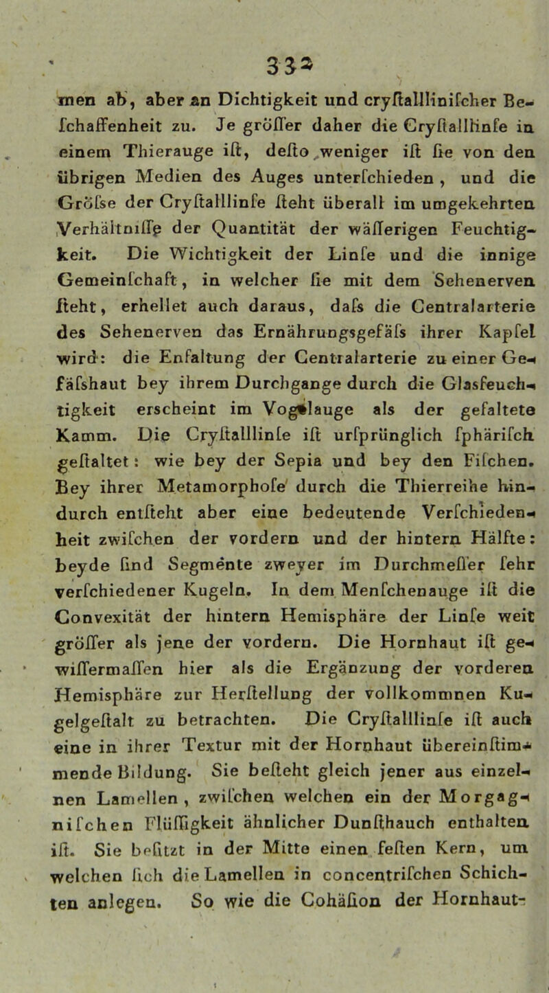 men ab, aber an Dichtigkeit und cryßalllinifcher Be- fchaffenheit zu. Je gröfl’er daher die Cryfialliinfe in einem Thierauge iß, deßo. weniger iß fie von den übrigen Medien des Auges unterfchieden , und die Grofse der Cryßalllinfe Iteht überall; im umgekehrten Verhäitniffp der Quantität der wäßerigen Feuchtig- keit. Die Wichtigkeit der Linfe und die innige Gemeinfchaft, in welcher Ile mit dem Sehenerven iteht, erhellet auch daraus, dafs die Centralarterie des Sehenerven das Ernährungsgefäfs ihrer Kapfel wird': die Enfaltung der Centralarterie zu einer Ge* fäfshaut bey ihrem Durchgänge durch die Glasfeuch* tigkeit erscheint im Vog^lauge als der gefalteta Kamm. Die Cryftalllinte ifi: urfprünglich fphärifch gefialtet: wie bey der Sepia und bey den Fifchen. Bey ihrer Metamorphofe durch die Thierreihe hin- durch entlieht aber eine bedeutende Verfchieden* heit zwilchen der vordem und der hintern Hälfte: beyde lind Segmente zweyer im Durchmeßer fehr verfchiedener Kugeln. In den» Menfchenauge ilt die Convexität der hintern Hemisphäre der Linfe weit großer als jene der vordem. Die Hornhaut ift ge* wißermaßen hier als die Ergänzung der vorderen Hemisphäre zur Herftellung der vollkommnen Ku- gelgeßalt zu betrachten. Die Cryßallliale iß auch eine in ihrer Textur mit der Hornhaut übereinßim* mende Bildung. Sie beßeht gleich jener aus einzel- nen Lamellen, zwilchen welchen ein der Morgag- ni Ich en Fliißigkeit ähnlicher Dunßhauch enthalten iß. Sie befitzt in der Mitte einen feßen Kern, um welchen lieh die Lamellen in concentrifchen Schich- ten anlegen. So wie die Cohäßon der Hornhaut-;