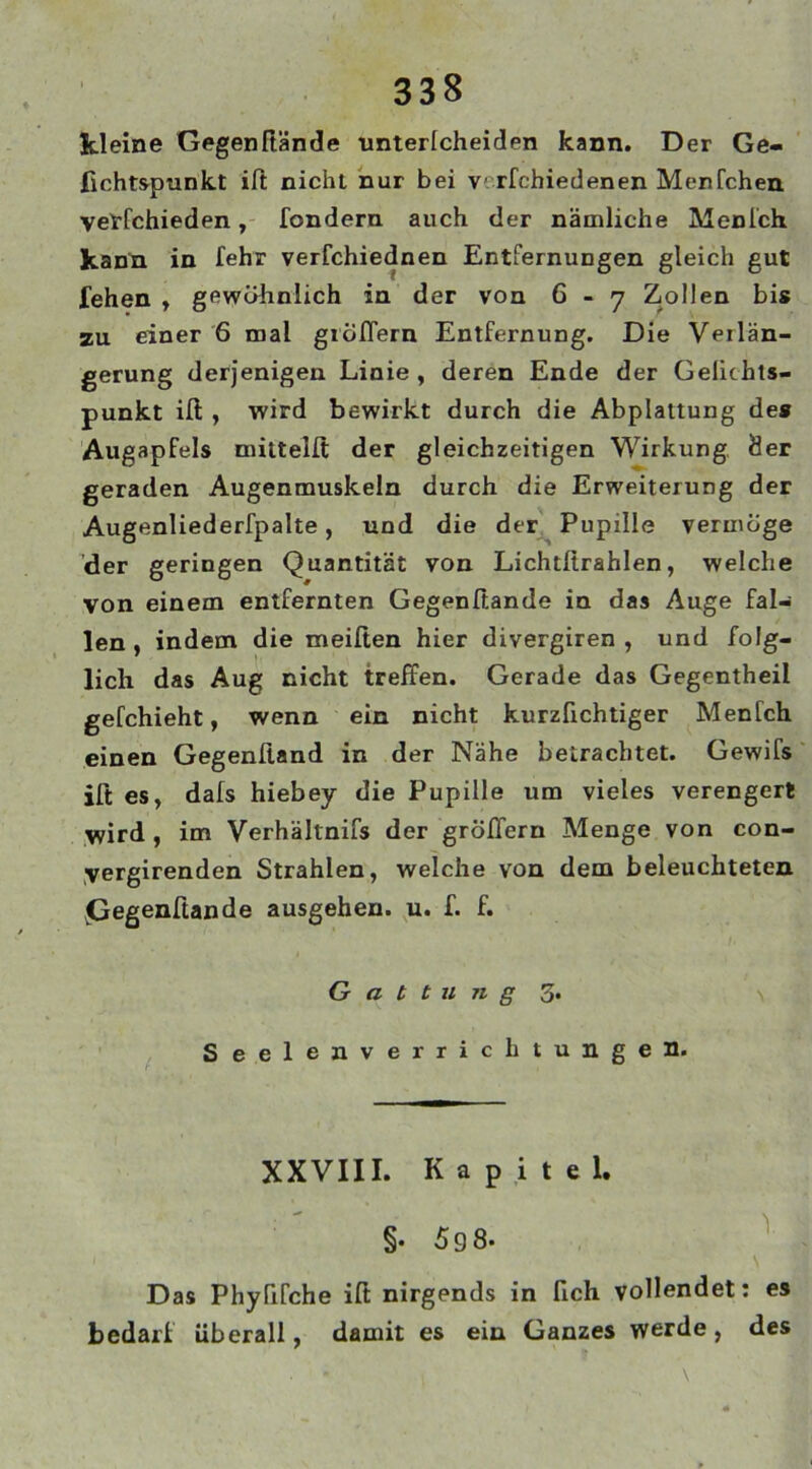 kleine Gegenftände unterlcheiden kann. Der Ge- fichtspunkt ift nicht nur bei v rfchiedenen Menfchen vetfchieden , fondern auch der nämliche Menlch kann in fehr verfchiednen Entfernungen gleich gut fehen , gewöhnlich in der von 6 - 7 Zollen bis zu einer 6 mal großem Entfernung. Die Verlän- gerung derjenigen Linie, deren Ende der Gelichts- punkt ift , wird bewirkt durch die Abplattung des Augapfels mittelft der gleichzeitigen Wirkung, Öer geraden Augenmuskeln durch die Erweiterung der Augenliederfpalte, und die der Pupille vermöge der geringen Quantität von Lichtlirahlen, welche von einem entfernten Gegenftände in das Auge fal- len , indem die meiften hier divergiren , und folg- lich das Aug nicht treffen. Gerade das Gegentheil gefchieht, wenn ein nicht kurzfichtiger Menfch einen Gegenftand in der Nähe betrachtet. Gewifs ift es, dafs hiebey die Pupille um vieles verengert wird , im Verhältnis der großem Menge von con- yergirenden Strahlen, welche von dem beleuchteten jGegenftande ausgehen, u. f. f. Gattung 3. Seelenverrichtungen. XXVIII. Kapitel. §• 5 9 8. Das Phyßfche ift nirgends in fich vollendet: es bedarf überall, damit es ein Ganzes werde, des