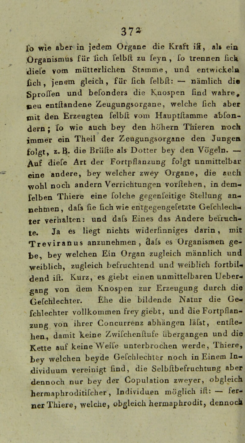 37* to wie aber in jedem Organe die Kraft ifi, al» eia Organismus für fich felbft zu feyn , fo trennen fich «liefe vom mütterlichen Stamme, und entwickeln fich, jenem gleich, für lieh felbft: — nämlich die Sproßen und befonders die Kuospen lind wahre, treu entftandene Zeugungsorgane, welche fich aber jnit den Erzeugten felbft vom Hauptftamme abfon- dern; fo wie auch bey den hohem Thieren noch immer ein Theil der Zeugungsorgane den Jungen folgt, z. B. die Briifte als Dotter bey den Vögeln. — ^uf diefe Art der Fortpflanzung folgt unmittelbar eine andere, bey welcher zwey Organe, die auch wohl noch andern Verrichtungen vorftehen, in dem* Telben Thiere eine folche gegenfeitige Stellung an- nehmen, dafs fie fich wie entgegengefetzte Gefchlechn ter verhalten: und dafs Eines das Andere befruch- te. Ja es liegt nichts widerfinniges darin, mit Treviranus anzunehmen, Üafs es Organismen ge- be, bey welchen Ein Organ zugleich männlich und weiblich, zugleich befruchtend und weiblich fortbil- dend ift. Kurz, es giebt einen unmittelbaren Ueber- gang von dem Knospen zur Erzeugung durch die Gefchlechter. Ehe die bildende Natur die Ge- fchlechter vollkommen frey giebt, und die Fortpflan- zung von ihrer Concurrenz abhängen läfst, entfte- hen damit keine Zwifchenßufe übergangen und die Kette auf keine Weife unterbrochen werde, Thiere, bey welchen beyde Gefchlechter noch in Einem In- dividuum vereinigt find, die Selbftbefruchtung aber dennoch nur bey der Copulation zweyer, obgleich hermaphroditifcher, Individuen möglich ift: — fer- ner Thiere, welche, obgleich hermaphrodit, dennoch