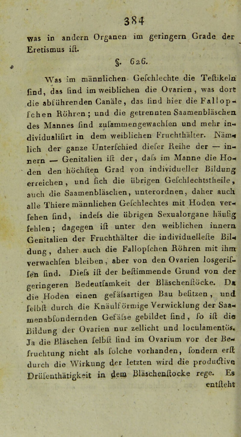 was in andern Organen im geringem Grade der Eretismus ifi. §. 626. Was im männlichen Gefchlechte die Tefiikelri find, das lind im weiblichen die Ovarien, was dort die abtuhrenden Canäle, das lind hier dieFallop- Ichen Röhren; und die getrennten Saamenbläschen des Mannes find zul'ammengewachlen und mehr in-, dividualilirt in dem weiblichen Fruchthälter. Näm- lieh der ganze Untertchied diefer Reihe der — in- tern — Genitalien ifi der, dafs im Manne die Ho- den den höchften Grad von individueller Bildung erreichen , und lieh die übrigen Gefchlechtstheile, auch die Saamenbläschen, unterordnen, daher auch alle Thiere männlichen Gefehlechtes mit Hoden ver- leiten find, indefs die übrigen Sexualorgane häufig fehlen ; dagegen ift unter den weiblichen iunern Genitalien der Fruchthälter die individuellere Bil- dung , daher auch die Falloplchen Röhren mit ihm verwachten bleiben, aber von den Ovarien losgerif- fen lind. Diefs ilt der befiimmende Grund von der geringeren Bedeuttamkeit der Bläschenftöcke. Da die Hoden einen gefälsartigen Bau beützen , und felblt durch die Knäulförmige Verwicklung der Saa- menabtondernden Gefäl'se gebildet find, fo ifi dio Bildung der Ovarien nur zellicht und loculamcntös. Ja die Bläschen felbfi find im Ovarium vor der Be- fruchtung nicht als folche vorhanden, fondern erfi durch die Wirkung der letzten wird die produ(5live Drülenthätigkeit in dem Bläachenfiocke rege. Es entlieht