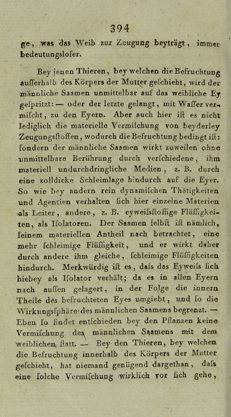 ge, was das Weib zur Zeugung beyträgt, immer hedeutungslofer, Bey jenen Thieren, bey welchen die Befruchtung außerhalb des Körpers der Mutter gefchieht, wird der männliche Saamen unmittelbar auf das weibliche Ey gefpritzt:— oder der letzte gelangt, mit Wafler ver-* mifcht, zu den Eyern. Aber auch hier iß es nicht lediglich die materielle Vermilchung von beyderley Zeugungsftoffen, wodurch die Befruchtung bedingt ilt: fondern der männliche Saamen wirkt zuweilen ohne unmittelbare Berührung durch verfchiedene, ihm materiell undurchdringliche Medien , z. B. durch eine zolldicke Schleimlage hindurch auf die Eyer. So wie bey andern rein dynamifchen Thätigkeiten und Agentien verhalten lieh hier einzelne Materien .als Leiter, andere, z. B. eyweifsftoifige Flüfligkei- ten, als Ifolatoren. Der Saamen felblt ilt nämlich, feinem materiellen Antheil nach betrachtet, eine mehr fchleimige Flüfligkeit, und er wirkt daher durch andere ihm gleiche, fchleimige Flüfligkeiten. hindurch. Merkwürdig iß es, dals das Eyweifs üch hiebey als Ifolator verhält; da es in allen Eyern nach außen gelagert, in der Folge die innern Theile des befruchteten Eyes umgiebt, und fo die Wirkungslphäre des männlichen Saamens begrenzt. — Eben fo findet entfehieden bey den Pflanzen keine Vermifchung des männlichen Saamens mit dem weiblichen Itatt. — Bey den Thieren, bey welchen die Befruchtung innerhalb des Körpers der Mutter gefchieht, hat niemand genügend dargethan , dafs eine folche Vermifchung wirklich vor fleh gehe,