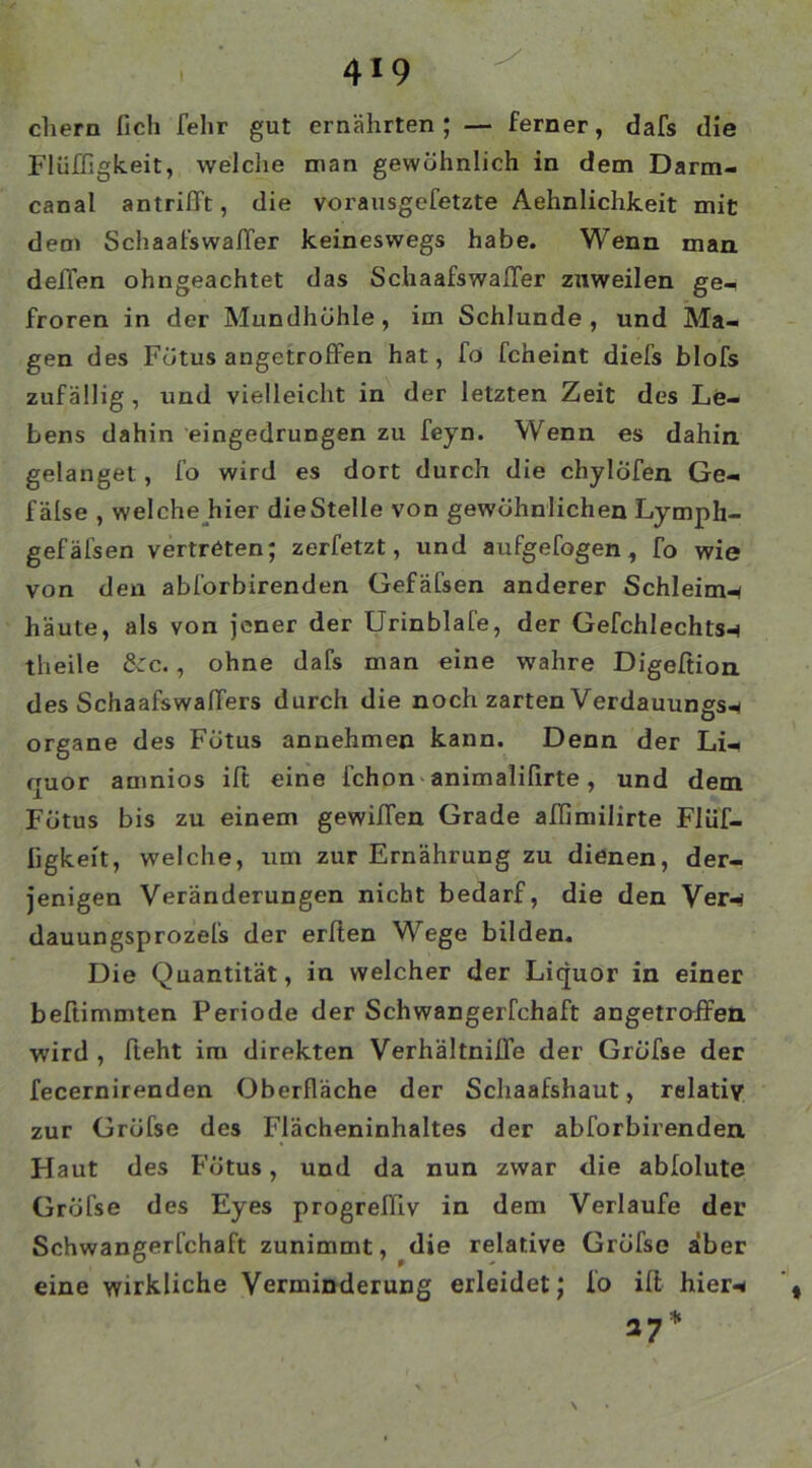 ehern lieh felir gut ernährten; — ferner, dafs die Flüffigkeit, welche man gewöhnlich in dem Darm- canal antrifft, die vorausgefetzte Aehnlichkeit mit dem SchaafswalTer keineswegs habe. Wenn man deffen ohngeachtet das SchaafswalTer zuweilen ge- froren in der Mundhöhle, im Schlunde, und Ma- gen des Fötus angetroffen hat, fo fcheint diefs blofs zufällig, und vielleicht in der letzten Zeit des Le- bens dahin eingedrungen zu feyn. Wenn es dahin gelanget , fo wird es dort durch die chylofen Ge- f älse , welche hier die Stelle von gewöhnlichen Lymph- gefäfsen vertreten; zerfetzt, und aufgefogen, To wie von den abforbirenden Gefäfsen anderer Schleim* häute, als von jener der Urinblafe, der Gefchlechls* theile &c., ohne dafs man eine wahre Digeftion des Schaafswaffers durch die noch zarten Verdauungs* Organe des Fötus annehmen kann. Denn der Li- quor amnios ift eine fchon animalilirte, und dem Fötus bis zu einem gewiffen Grade affimilirte Flüf- ligkeit, welche, um zur Ernährung zu dienen, der- jenigen Veränderungen nicht bedarf, die den Ver* dauungsprozefs der erlten Wege bilden. Die Quantität, in welcher der Liquor in einer beftimmten Periode der Schwangerfchaft angetroffen wird , fleht im direkten Verhältniffe der Gröfse der fecernirenden Oberfläche der Schaafshaut, relativ zur Gröfse des Flächeninhaltes der abforbirenden Flaut des Fötus, und da nun zwar die abfolute Gröfse des Eyes progreffiv in dem Verlaufe der Schwangerfchaft zunimmt, die relative Gröfse aber eine wirkliche Verminderung erleidet; fo ift hier* 17*