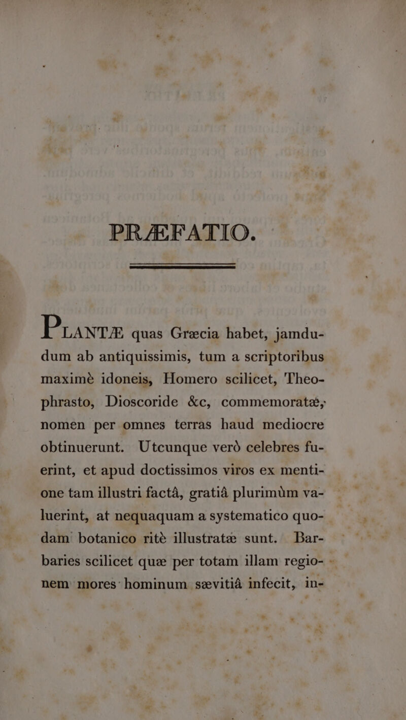 PRAEFATIO. P LANT/E quas Grecia habet, jamdu- dum ab antiquissimis, tum a scriptoribus maxime idoneis Homero scilicet, T'heo- phrasto, Dioscoride &amp;c, commemorate; nomen per omnes terras haud mediocre obtinuerunt. Utcunque veró celebres fu- erint, et apud doctissimos viros ex menti- one tam illustri factá, gratià plurimüm va- luerint, at nequaquam a systematico quo- dam botanico rité illustratze sunt. Dar- baries scilicet quz per totam illam regio- - nem: mores hominum sevitià infecit, in- Li