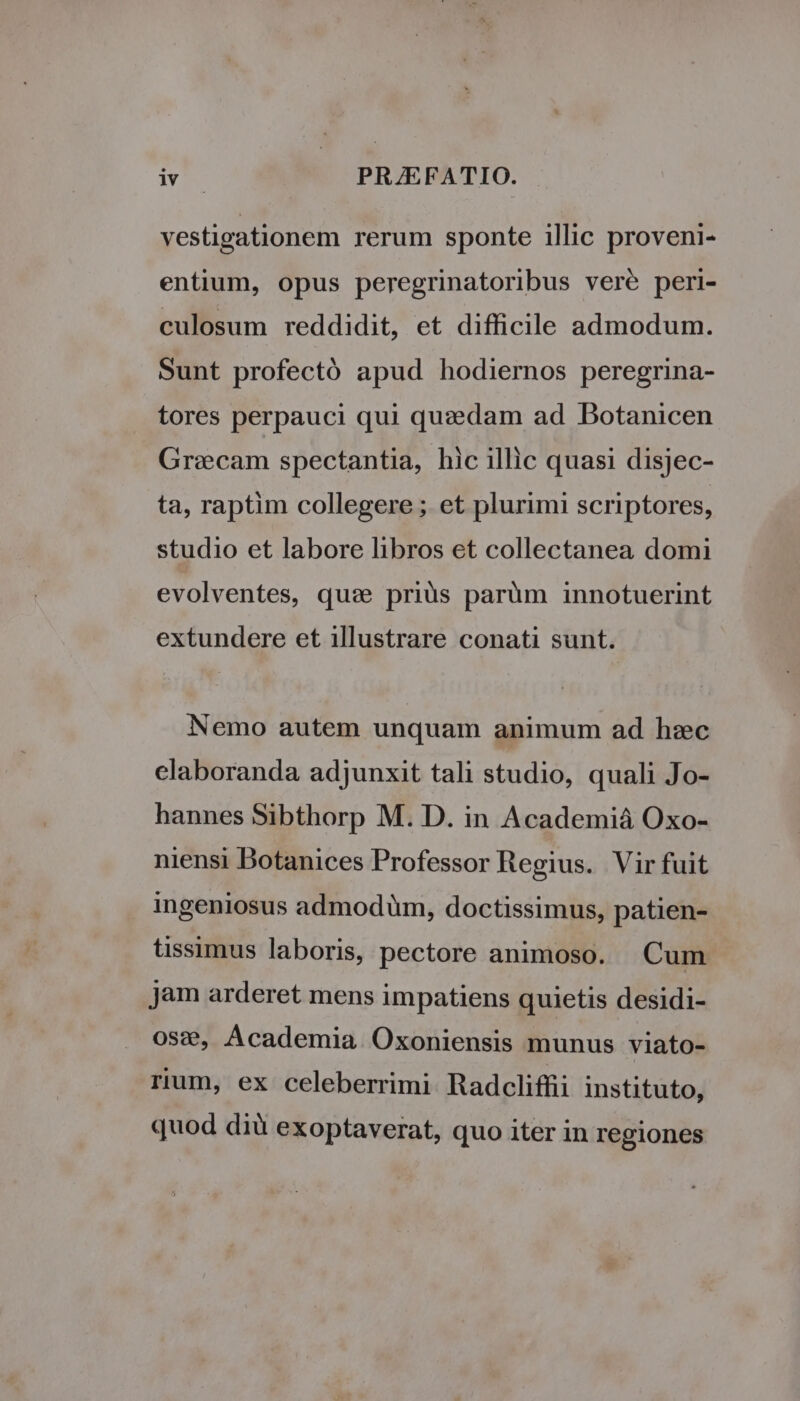vestigationem rerum sponte illic proveni- entium, opus peregrinatoribus veré peri- culosum reddidit, et difficile admodum. Sunt profectó apud hodiernos peregrina- tores perpauci qui quzdam ad DBotanicen Graecam spectantia, hic illic quasi disjec- ta, raptim collegere ; et plurimi scriptores, studio et labore libros et collectanea domi evolventes, quse priüs parüm innotuerint extundere et illustrare conati sunt. Nemo autem unquam animum ad hzc claboranda adjunxit tali studio, quali Jo- hannes Sibthorp M. D. in Academià Oxo- niensi Botanices Professor Regius. Vir fuit ingeniosus admodüm, doctissimus, patien- tissimus laboris, pectore animoso. Cum jam arderet mens impatiens quietis desidi- 0s:€, Academia. Oxoniensis munus viato- rium, ex celeberrimi Radcliffii instituto, quod dià exoptaverat, quo iter in regiones