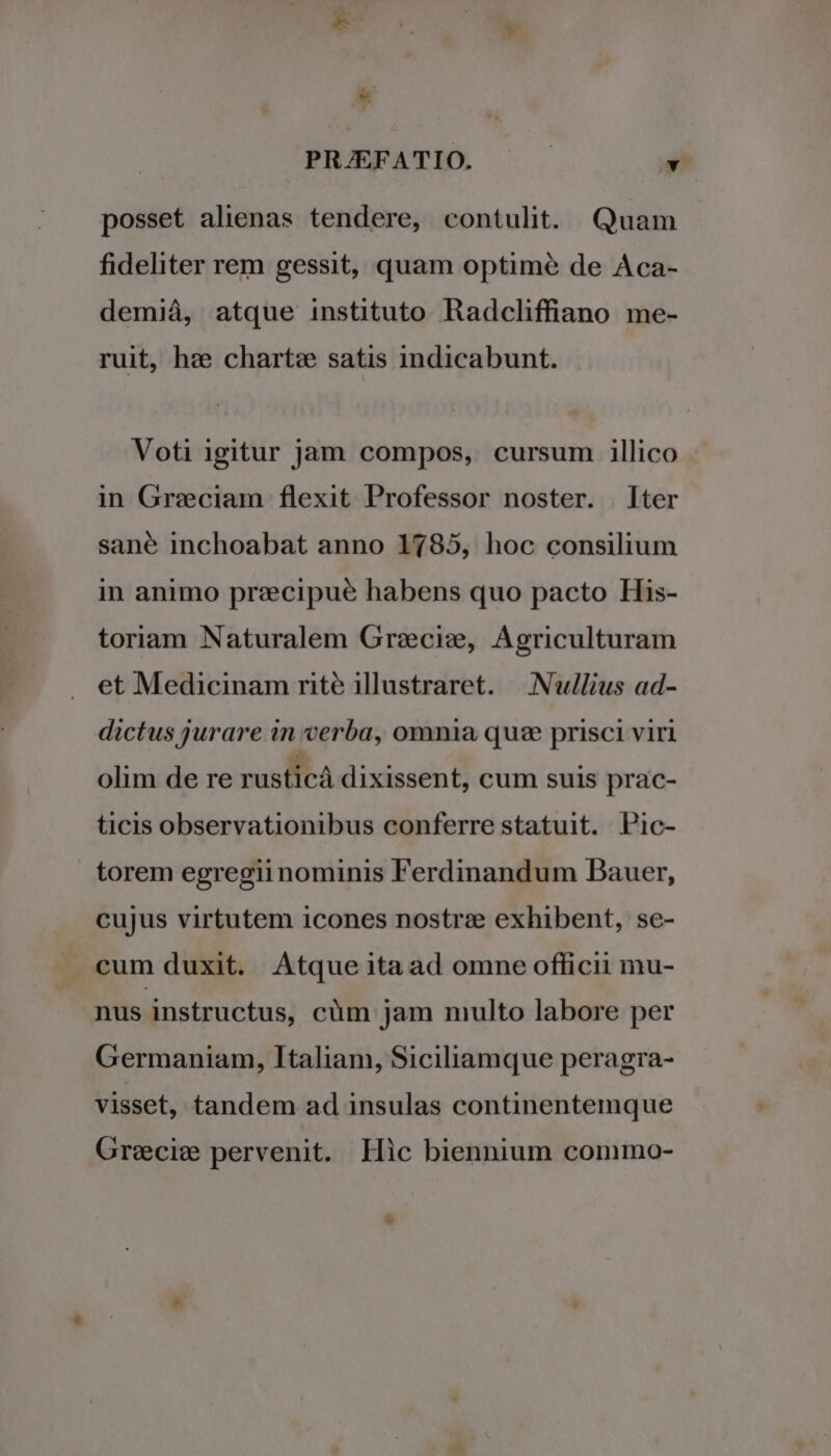 posset alienas tendere, contulit. Quam fideliter rem gessit, quam optimé de Aca- demiá, atque instituto Radcliffiano me- ruit, hzee chart: satis indicabunt. Voti igitur jam compos, cursum illico in Greciam flexit Professor noster. ter sane inchoabat anno 1785, hoc consilium in animo prezecipue habens quo pacto His- toriam Naturalem Grecis, Agriculturam et Medicinam rité illustraret. | Nu/lius ad- dictus jurare in verba, omnia quse prisci viri olim de re rusticà dixissent, cum suis prac- ticis observationibus conferre statuit. Pic- torem egregii nominis Ferdinandum Bauer, cujus virtutem icones nostra: exhibent, se- . cum duxit. Atque itaad omne officii mu- nus instructus, cüm jam multo labore per Germaniam, Italiam, Siciliamque peragra- visset, tandem ad insulas continentemque Grecie pervenit. Hic biennium commo-