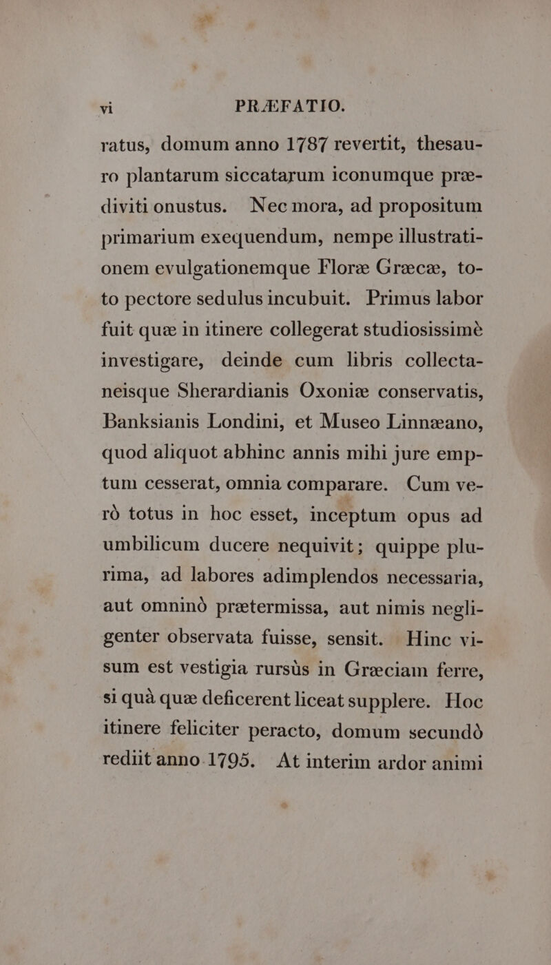 eN ! vi PRJEFATIO. ratus, domum anno 1787 revertit, thesau- ro plantarum siccatarum iconumque prz- diviti onustus. Nec mora, ad propositum primarium exequendum, nempe illustrati- onem evulgationemque Flor: Grece, to- to pectore sedulus incubuit. Primus labor fuit quz in itinere collegerat studiosissime investigare, deinde cum libris collecta- neisque Sherardianis Oxoniz conservatis, Banksianis Londini, et Museo Linnzano, quod aliquot abhinc annis mihi jure emp- tum cesserat, omnia comparare. Cum ve- ró totus in hoc esset, inceptum opus ad umbilicum ducere nequivit; quippe plu- rima, ad labores adimplendos necessaria, aut omninó pretermissa, aut nimis negli- genter observata fuisse, sensit. Hinc vi- sum est vestigia rursüs in Greciam ferre, si quà quz deficerentliceatsupplere. Hoc itinere feliciter peracto, domum secundó rediit anno.1795. At interim ardor animi