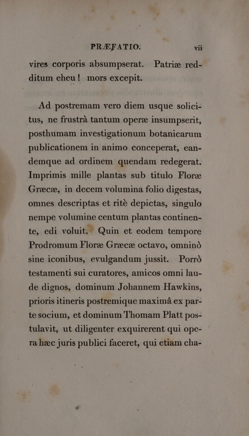 vires corporis absumpserat. Patric red- ditum eheu! mors excepit. Ad postremam vero diem usque solici- tus, ne frustrà tantum oper: insumpserit, posthumam investigationum botanicarum publicationem in animo conceperat, ean- demque ad ordinem quendam redegerat. Imprimis mille plantas sub titulo Florz Grec:, in decem volumina folio digestas, omnes descriptas et rité depictas, singulo nempe volumine centum plantas continen- te, edi voluit. Quin et eodem tempore Prodromum Flor: Grzcze octavo, omninó sine iconibus, evulgandum jussit. Porró testamenti sui curatores, amicos omni lau- de dignos, dominum Johannem Hawkins, prioris itineris postremique maximá ex par- te socium, et dominum Thomam Platt pos- tulavit, ut diligenter exquirerent qui ope- ra heec juris publici faceret, qui etiam cha-