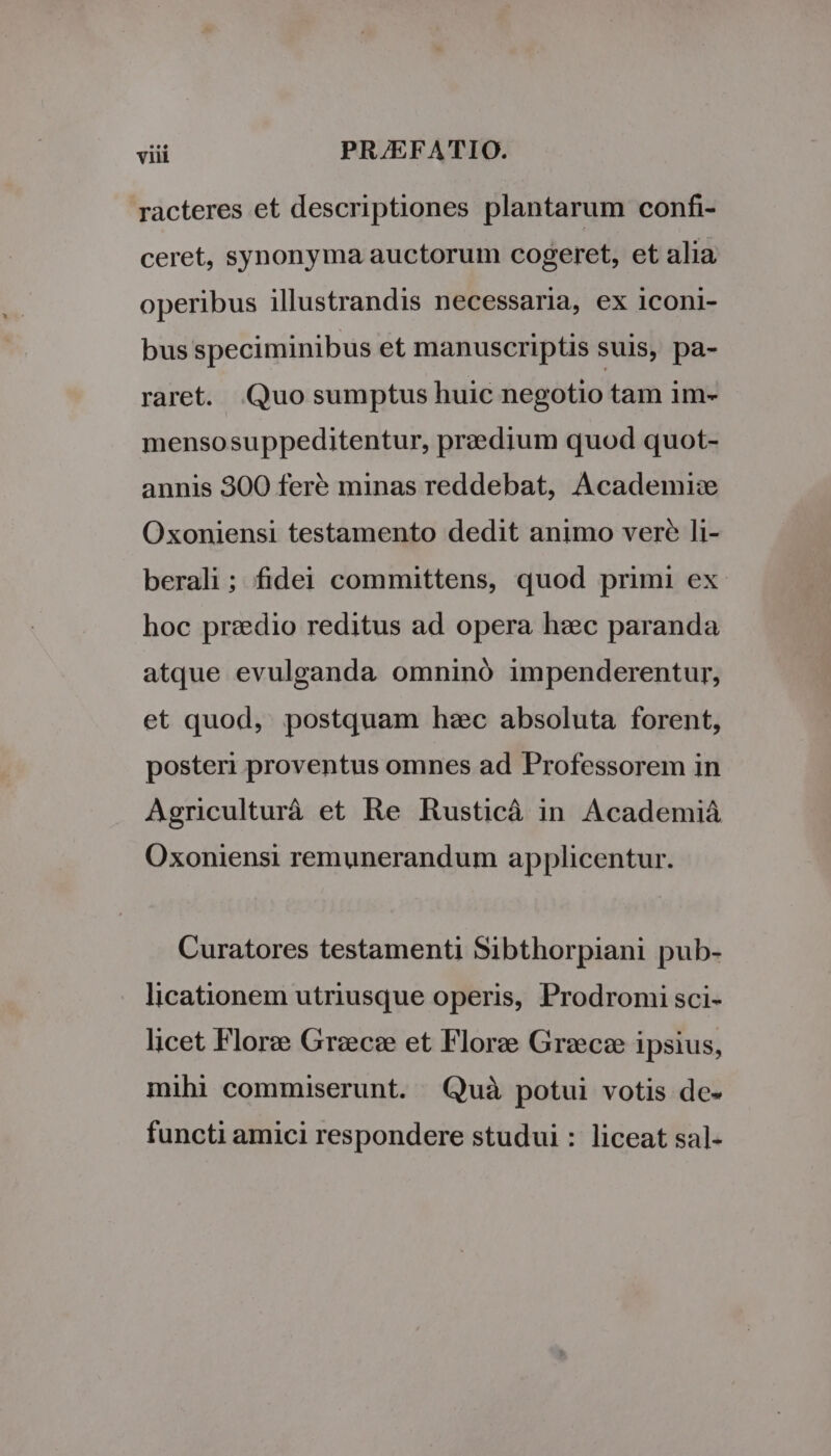 racteres et descriptiones plantarum confi- ceret, synonyma auctorum cogeret, et alia operibus illustrandis necessaria, ex iconi- bus speciminibus et manuscriptis suis, pa- raret. Quo sumptus huic negotio tam im- mensosuppeditentur, pr::dium quod quot- annis 300 feré minas reddebat, Academise Oxoniensi testamento dedit animo vere li- berali ; fidei committens, quod primi ex hoc przedio reditus ad opera heic paranda atque evulganda omninó impenderentur, et quod, postquam hzc absoluta forent, posteri proventus omnes ad Professorem in Agriculturá et Re Rusticá in Academiá Oxoniensi remunerandum applicentur. Curatores testamenti Sibthorpiani pub- licationem utriusque operis, Prodromi sci- licet Florze Grzecce et Florze Grzecz ipsius, mihi commiserunt. Quà potui votis de- functi amici respondere studui : liceat sal-