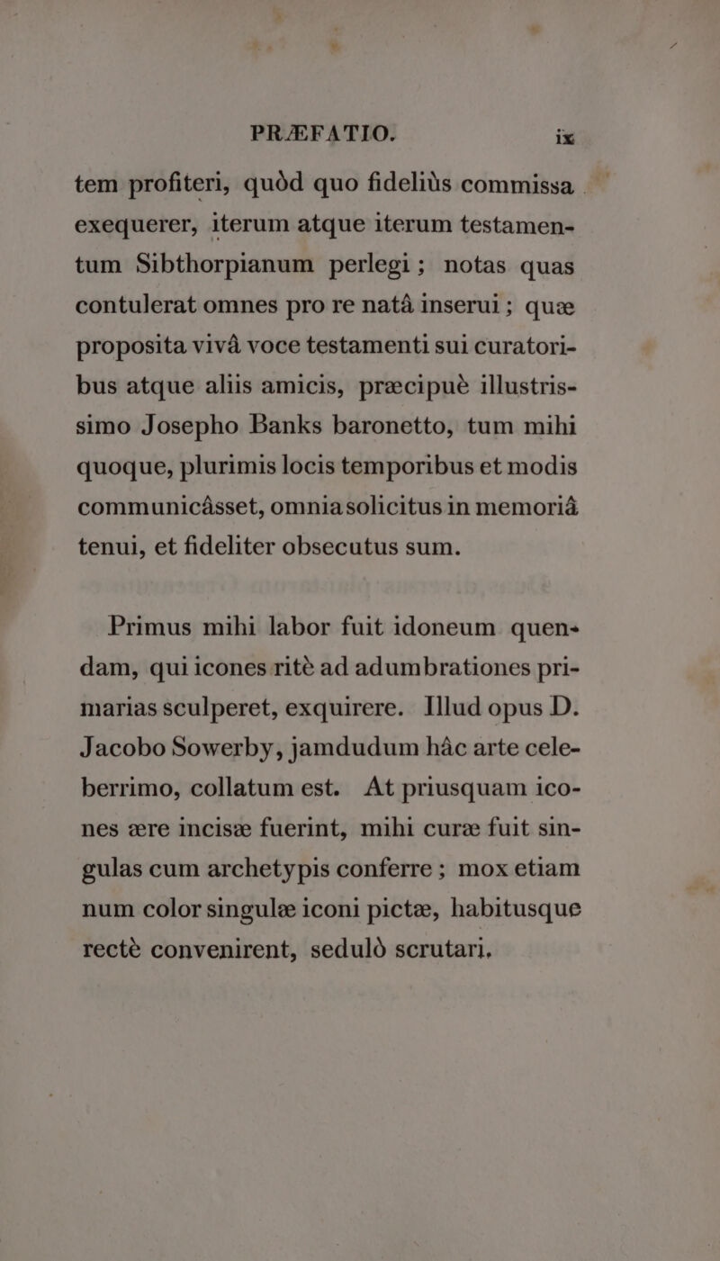 exequerer, iterum atque iterum testamen- tum Sibthorpianum perlegi; notas quas contulerat omnes pro re natá inserui; quz proposita vivà voce testamenti sui curatori- bus atque aliis amicis, precipue illustris- simo Josepho Banks baronetto, tum mihi quoque, plurimis locis temporibus et modis communicásset, omniasolicitus in memoriá tenui, et fideliter obsecutus sum. Primus mihi labor fuit idoneum quen- dam, qui icones rité ad adumbrationes pri- marias sculperet, exquirere. Illud opus D. Jacobo Sowerby, jamdudum hác arte cele- berrimo, collatum est. At priusquam ico- nes aere incisz fuerint, mihi curze fuit sin- gulas cum archetypis conferre; mox etiam num color singule iconi pictze, habitusque recté convenirent, seduló scrutari.