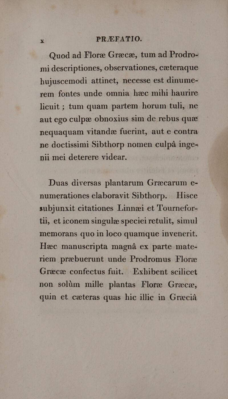 Quod ad Flore Graece, tum ad Prodro- mi descriptiones, observationes, c:eteraque hujuscemodi attinet, necesse est dinume- rem fontes unde omnia hec mihi haurire licuit ; tum quam partem horum tuli, ne aut ego culpze obnoxius sim de rebus que nequaquam vitandz fuerint, aut e contra ne doctissimi Sibthorp nomen culpá inge- nii mei deterere videar. Duas diversas plantarum Grecarum e- numerationes elaboravit Sibthorp. Hisce subjunxit citationes Linnsi et Tournefor- tii, et iconem singulez speciei retulit, simul memorans quo in loco quamque invenerit. Hc manuscripta magná ex parte mate- riem praebuerunt unde Prodromus Flora Grece confectus fuit. | Exhibent scilicet non solüm mille plantas Flore Grece, quin et ceteras quas hic illic in Greciá