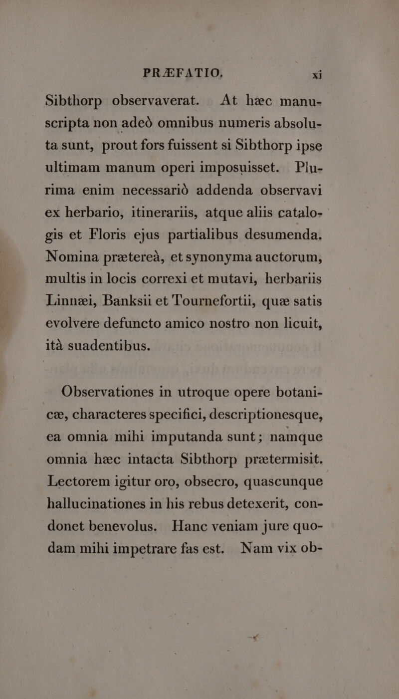 Sibthorp observaverat. | At hec manu- scripta non adeó omnibus numeris absolu- tasunt, prout fors fuissent si Sibthorp ipse ultimam manum operi imposuisset. | Plu- rima enim necessarió addenda observavi ex herbario, itinerariis, atque aliis catalo- gis et Floris ejus partialibus desumenda. Nomina pretereà, etsynonyma auctorum, multis in locis correxi et mutavi, herbariis Linnzi, DBanksii et lTournefortii, quz satis evolvere defuncto amico nostro non licuit, ità suadentibus. Observationes in utroque opere botani- ci, characteres specifici, descriptionesque, ea omnia mihi imputanda sunt; namque omnia hzc intacta Sibthorp praetermisit. Lectorem igitur oro, obsecro, quascunque hallucinationes in his rebus detexerit, con- donet benevolus. Hanc veniam jure quo- dam mihi impetrare fas est. Nam vix ob-