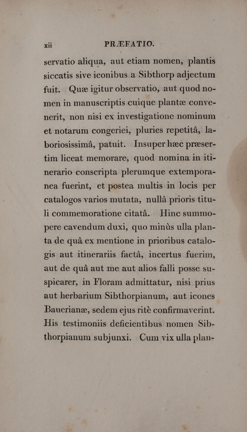 servatio aliqua, aut etiam nomen, plantis siccatis sive iconibus a Sibthorp adjectum fuit. Quse igitur observatio, aut quod no- men in manuscriptis cuique plantz conve- nerit, non nisi ex investigatione nominum et notarum congeriei, pluries repetità, la- boriosissimá, patuit. Insuper hec preeser- tim liceat memorare, quod nomina in iti- nerario conscripta plerumque extempora- nea fuerint, et postea multis in locis per catalogos varios mutata, nullà prioris titu- li commemoratione citatà. Hinc summo- pere cavendum duxi, quo minüs ulla plan- ta de quà ex mentione in prioribus catalo- gis aut itinerarüs factà, incertus fuerim, aut de quà aut me aut alios falli posse su- spicarer, in Floram admittatur, nisi prius aut herbarium Sibthorpianum, aut icones Bauerianz, sedem ejus rité confirmaverint. His testimoniis deficientibus nomen Sib- thorpianum subjunxi. Cum vix ulla plan-