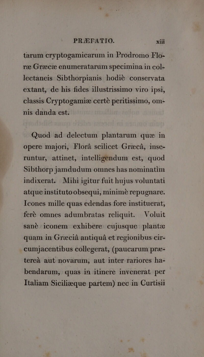 tarum cryptogamicarum in Prodromo Flo- rz: Grzecee enumeratarum specimina in col- lectaneis Sibthorpianis hodié conservata extant, de his fides illustrissimo viro ipsi, classis Cryptogamise certe peritissimo, om- nis danda est. Quod ad delectum plantarum quse in opere majori, Florá scilicet Grecá, inse- runtur, attinet, intelligendum est, quod Sibthorp jamdudum omnes has nominatim indixerat. Mihi igitur fuit hujus voluntati atque instituto obsequi, minimé repugnare. Icones mille quas edendas fore instituerat, feré omnes adumbratas reliquit. — Voluit sané iconem exhibere cujusque plante quam in Gr:eciá antiquá et regionibus cir- cumjacentibus collegerat, (paucarum prz- tereà aut novarum, aut inter rariores ha- bendarum, quas in itinere invenerat per Italiam Sicilizeque partem) nec in Curtisii