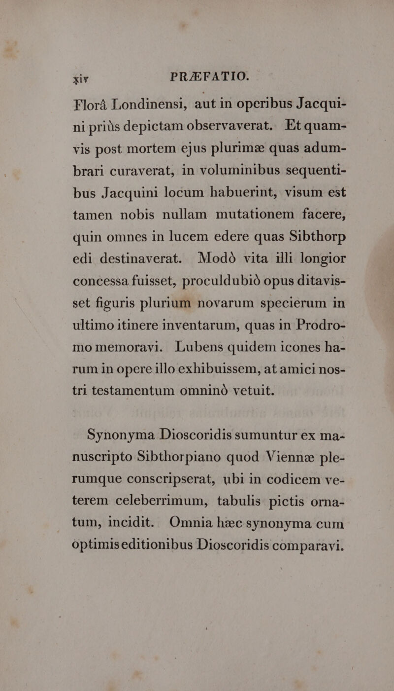 Florá Londinensi, aut in operibus Jacqui- ni priüis depictam observaverat. Etquam- vis post mortem ejus plurimze quas adum- brari curaverat, in voluminibus sequenti- bus Jacquini locum habuerint, visum est tamen nobis nullam mutationem facere, quin omnes in lucem edere quas Sibthorp edi destinaverat. Modó vita illi longior concessa fuisset, proculdubió opus ditavis- set figuris plurium novarum specierum in ultimo itinere inventarum, quas in Prodro- mo memoravi. Lubens quidem icones ha- rum in opere illo exhibuissem, at amici nos- tri testamentum omnino vetuit. Synonyma Dioscoridis sumuntur ex ma- nuscripto Sibthorpiano quod Vienn: ple- rumque conscripserat, ubi in codicem ve- terem celeberrimum, tabulis pictis orna- tum, incidit. Omnia hzc synonyma cum optimiseditionibus Dioscoridis comparavi.
