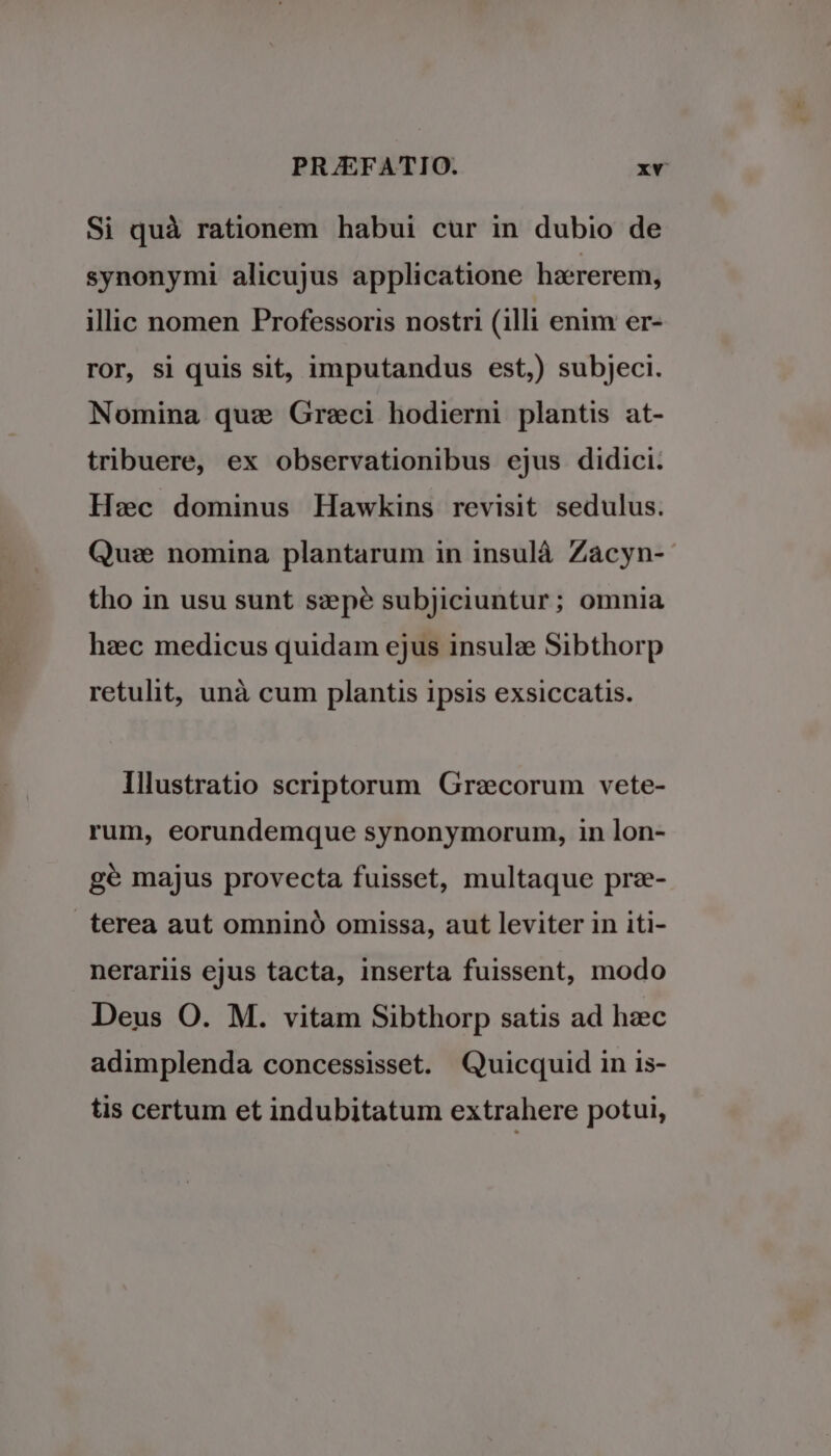Si quà rationem habui cur in dubio de synonymi alicujus applicatione haererem, illic nomen Professoris nostri (illi enim er- ror, si quis sit, imputandus est,) subjeci. Nomina quz Greci hodierni plantis at- tribuere, ex observationibus ejus didici. Hec dominus Hawkins revisit sedulus. Qu:e nomina plantarum in insulà Zacyn- tho in usu sunt szpé subjiciuntur; omnia haec medicus quidam ejus insulz Sibthorp retulit, unà cum plantis ipsis exsiccatis. Illustratio scriptorum Graecorum vete- rum, eorundemque synonymorum, in lon- gé majus provecta fuisset, multaque prz- terea aut omninó omissa, aut leviter in iti- nerariis ejus tacta, inserta fuissent, modo Deus O. M. vitam Sibthorp satis ad hzc adimplenda concessisset. Quicquid in is- tis certum et indubitatum extrahere potui,