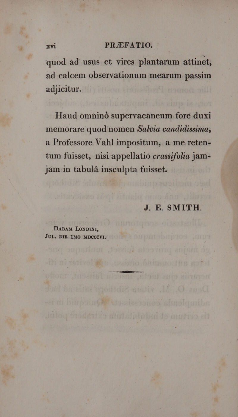 quod ad usus et vires plantarum attinet, ad calcem observationum mearum passim adjicitur. Haud omninó supervacaneum fore duxi memorare quod nomen Salvia candidissima, a Professore Vahl impositum, a me reten- tum fuisset, nisi appellatio crassifolia jam- jam in tabuláà insculpta fuisset. J. E. SMITH. DaBAM LONDINI, JUL. DIE 1MO MDCCCYI.