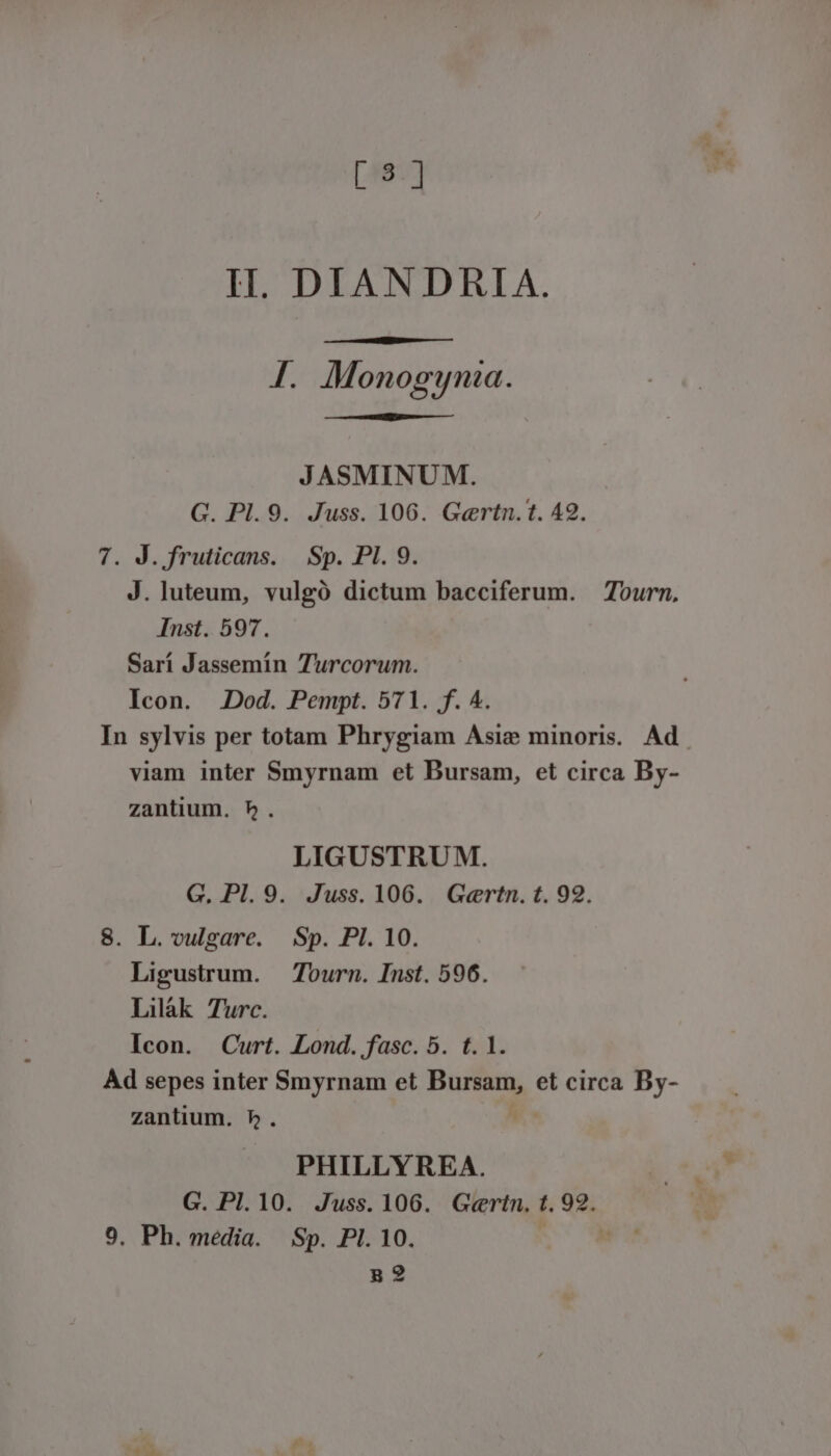 [455] II. DIANDRIA. I. Monogynia. JASMINUM. G. Pl.9. Juss. 106. Gertn.t. 49. 7. J. fruticans. | Sp. PI. 9. J. luteum, vulgó dictum bacciferum. Tourn, Inst. 597. Sarí Jassemin Turcorum. Icon. JDod. Pempt. 571. f. A. In sylvis per totam Phrygiam Asie minoris. Ad. viam inter Smyrnam et Bursam, et circa By- zantium. 5. LIGUSTRU M. G. Pl. 9. Juss. 106. Gertn. t. 92. 8. L. vulgare. Sp. PI. 10. Ligustrum. — Tourn. Inst. 596. Lilák Turc. Icon. Curt. Lond. fasc. 5. t. 1. Ad sepes inter Smyrnam et Bursam, et circa By- zantium. 5. | PHILLYREA. G. Pl.10. Juss. 106. Gertn. t. de. 9. Ph. média. Sp. PI. 10. g2