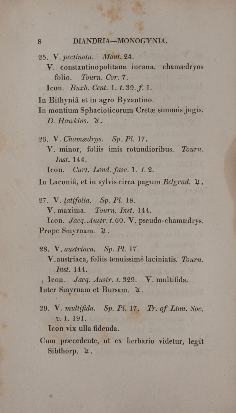 E - s 8 DIANDRIA—MONOGYNIA. 25. V. pectinata. .Mant. 94. - V. constantinopolitana incana, chamedryos folo. Tourn. Cor. 7. Icon. Buxb. Cent. 1. t. 39. f. 1. In Bithyniá et in agro DByzantino. In montium Sphacioticorum Crete summis jugis. D. Hawkins. Y. 26. V. Cham«edrys. |. Sp. Pl. 17. V. minor, folus imis rotundioribus. 7ourn. Inst. 144. Icon. Curt. Lond. fasc. 1. 1.2. In Laconiá, et in sylvis circa pagum Belgrad. X. 97. V.latifolia. .Sp. PI. 18. V.maxima. Tourn. Inst. 144. Icon. Jacq..A4ustr. t. 60. V. pseudo-chamedrys. Prope Smyrnam. X. 28. V.austriaca. Sp. Pl. T. V .austriaca, folus tenuissimé laciniatis. Tourn. Inst. 144. , lcon. Jacq. Austr. t. 339. V. multifida. Inter Smyrnam et Bursam. Y. 29. V. multifida. Sp. Pl. YT. Tr. of Linn. Soc. v. 1l. 19I. Icon vix ulla fidenda. Cum precedente, ut ex herbario videtur, legit Sibthorp. X.