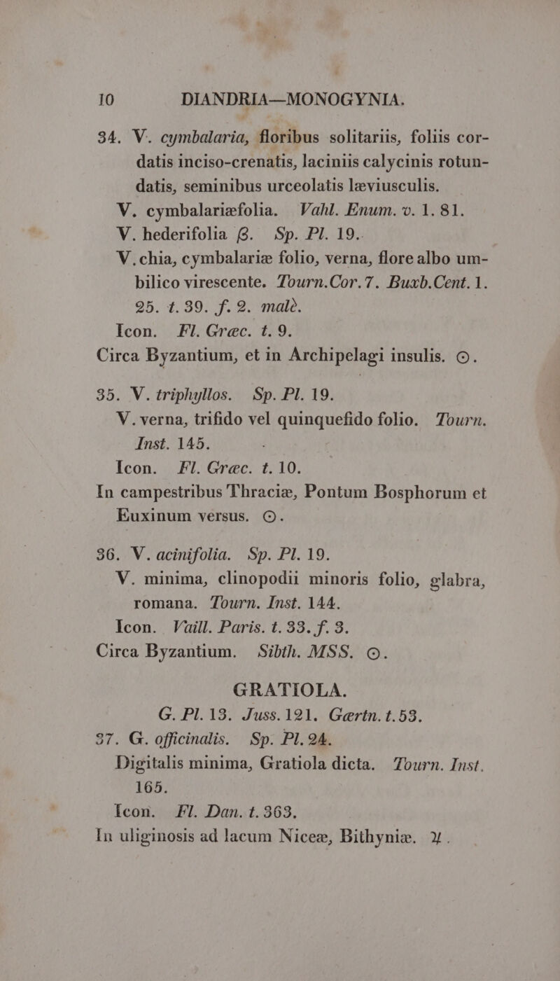 34. V. cymbalaria, floribus solitariis, foliis cor- datis inciso-crenatis, laciniis calycinis rotun- datis, seminibus urceolatis lzeviusculis. V. cymbalarimfolia. | Vahl. Enum. v. 1. 81. V. hederifolia (9. Sp. PI. 19.. V.chia, cymbalariz folio, verna, flore albo um- bilico virescente. Tourn.Cor.7. Buxb.Cent. 1. 25. 1.39. f. 9. malà. Icon. F7. Grec. t. 9. Circa Byzantium, et in Archipelagi insulis. CO. 35. V. triphyllos. Sp. PI. 19. V. verna, trifido vel quinquefido folio. Tourn. Inst. 145. Icon. FI. Grec. t. 10. In campestribus Thracie, Pontum Bosphorum et Euxinum versus. O. 36. V.acinifolia. Sp. Pl. 19. V. minima, clinopodii minoris folio, glabra, romana. Tourn. Inst. 144. Icon. Vaill. Paris. t. 33. f. 8. Circa Byzantium. — Sibth. MSS. Q. GRATIOLA. G. Pl. 13. Juss.191. G«ertn. 1.53. 37. G. officinalis. Sp. PI. 94. Digitalis minima, Gratiola dicta. Zourn. Inst. 165. Icon. Fl. Dan. t. 363. In uliginosis ad lacum Nicez, Bithynie. ».