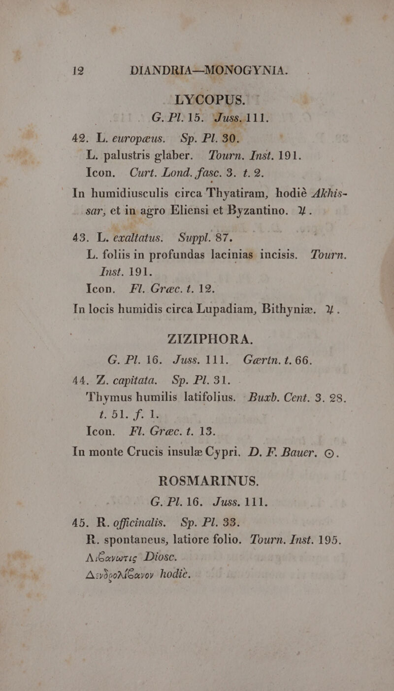 LYCOPUS. | G. Pl.15. Juss. 111. 49. L.europeus. — Sp. Pl. 30. L. palustris glaber. — Tourn. Inst. 191. Icon. Curt. Lond. fasc. 85459. .. In humidiusculis circa Thyatiram, hodié AEhis- sar, et in agro Eliensi et Byzantino. y. 43. L. exaltatus. Suppl. 87. L. foliis in profundas lacinias incisis. Tourm. Inst. 191. Icon. Fl. Grec.t. 12. In locis humidis circa Lupadiam, Bithynim. y. ZIZIPHORA. G. Pl. 16. Juss. 111. Gaertn. 1.66. A4. Z. capitata. Sp. PI. 81. . 'Thymus humilis latifolius. : Buxb. Cent. 3. 98. PALOS | Icon. Fl. Grec.t. 13. In monte Crucis insule Cypri. D. F. Bauer. o. ROSMARINUS. G. PI. 16. Juss. 111. 45. R.officinalis. Sp. PI. 33. R. spontaneus, latiore folio. Tourn. Inst. 195. AiGaywrig Diosc. A sy8po ayoy hodic.