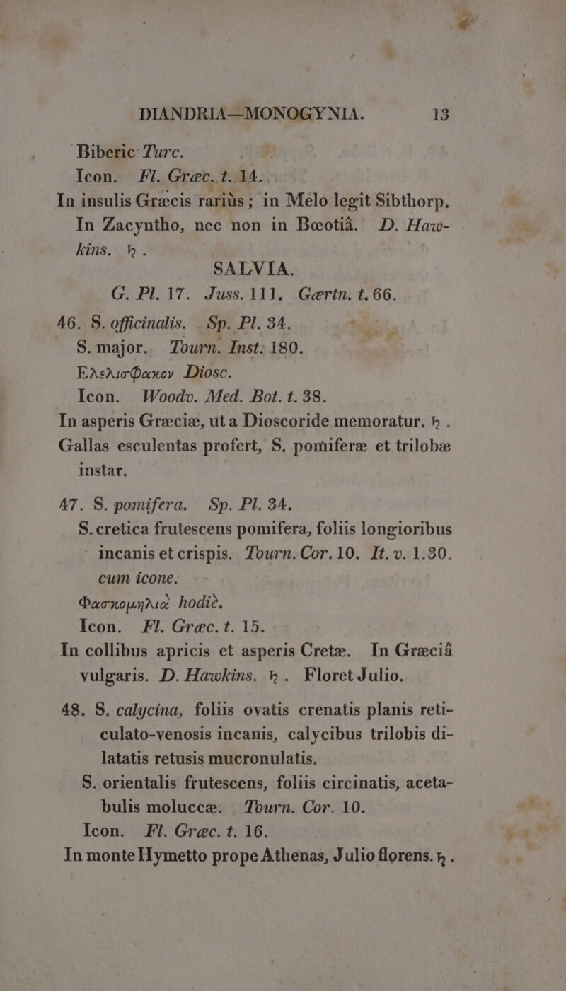Biberic: Turc. ML Icon. FI. Grec. t. 14. In insulis Grzecis rariüs; in Melo legit Sibthorp. In Zacyntho, nec non in Beotià. 2D. Haw- kins. h. SALVIA. G. Pl. 17. Juss. 111. Gertn. 1.66. 46. S. officinalis. . Sp. PI. 34. S. major. 7ourn. Inst; 180. EAsuc(axoy Diosc. Icon. MWoodv. Med. Bot. t. 38. In asperis Grzeciz, ut a Dioscoride memoratur. 7, . Gallas esculentas profert, S. pomiferz et trilobze instar. A7. S. pomifera. — Sp. PI. 34. S. cretica frutescens pomifera, foliis longioribus incanisetcrispis. Tourn.Cor.10. It.v. 1.30. cum icone. QDaoxouu hodi?. Icon. Fl. Grec. t. 15. In collibus apricis et asperis Cret». In Grzeciáà vulgaris. D. Hawkins. 5. Floret Julio. 48. S. calycina, folus ovatis crenatis planis reti- culato-venosis incanis, calycibus trilobis di- latatis retusis mucronulatis. S. orientalis frutescens, foliis circinatis, aceta- bulis molucce. — Tourn. Cor. 10. «n Icon. Fl. Grec. t. 16. In monte Hymetto prope Athenas, Julio florens. » .