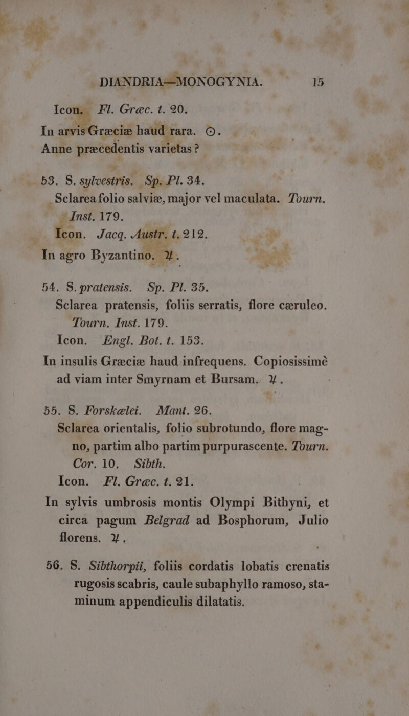 DIANDRIA—MONOGYNIA. ^ 15 ko We Grac. t. 90. In arvi recie haud | rara. O. Anne pra:cedentis vifishst ? 53. S. syl có á Sp. PI. 34. ; Sclarea folio salvize, major vel maculata. Tourn. — Inst. 179. | En. Jacq. b 1,212. In agro By zantino. aX. 54. S.pratensis. Sp. Pl. 35. Sclarea pratensis, foliis serratis, flore czruleo. Tourn. Inst. 179. Icon. Engl. Bot. t. 153. In insulis Grecie haud infrequens. Copiosissimé ad viam inter Smyrnam et Bursam.. Y. 55. S. Forskelei. Mant. 96. Sclarea orientalis, folio subrotundo, flore mag- no, partim albo partim purpurascente. Tourn. Cor. 10. Sibth. Icon. FI. Grec. t. 91. In sylvis umbrosis montis Olympi Bithyni, et circa pagum Belgrad ad Bosphorum, Julio florens. Y. 56. S. Sibthorpii, foliis cordatis lobatis crenatis rugosis scabris, caule subaphyllo ramoso, sta- minum appendiculis dilatatis.
