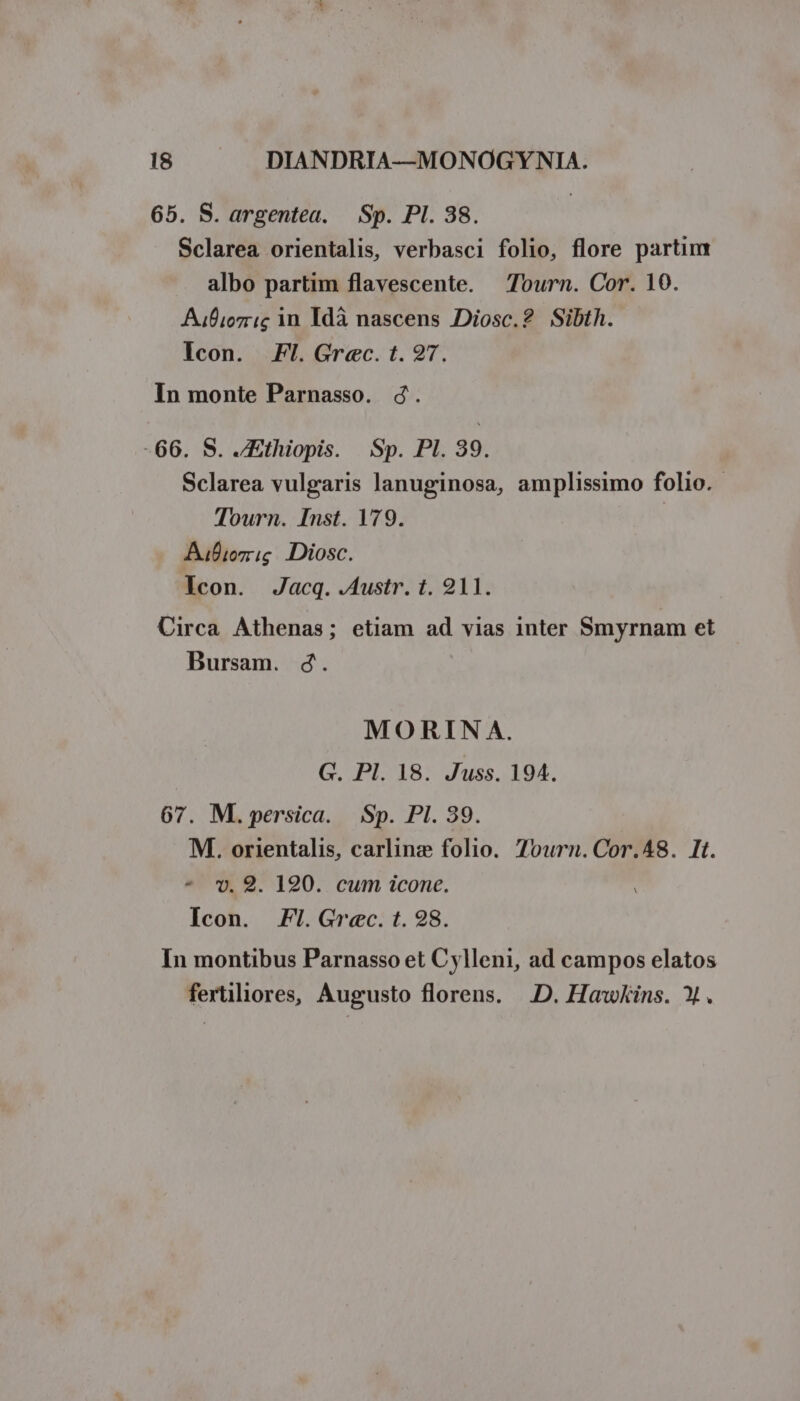 65. S. argentea. — Sp. PI. 38. Sclarea orientalis, verbasci folio, flore partim albo partim flavescente. — Tourn. Cor. 10. Aufiez i; in Idà nascens Diosc.2 Sibth. Icon. Fl. Grec. t. 27. In monte Parnasso. 4. -66. S. Ethiopis. Sp. PI. 39. Sclarea vulgaris lanuginosa, amplissimo folio. Tourn. Inst. 179. Aufiozg Diosc. Icon. Jacq. .Austr. t. 211. Uirca. Athenas; etiam ad vias inter Smyrnam et Bursam. d. MO RIN A. G. Pl. 18. Juss. 194. 67. M. persica. Sp. PI. 39. M. orientalis, carline folio. 7ourn.Cor.48. It. ^ 9. 190. cum icone. Icon. Fl. Grec. t. 98. In montibus Parnasso et Cylleni, ad campos elatos fertiliores, Augusto florens. ..D. Hawkins. X.