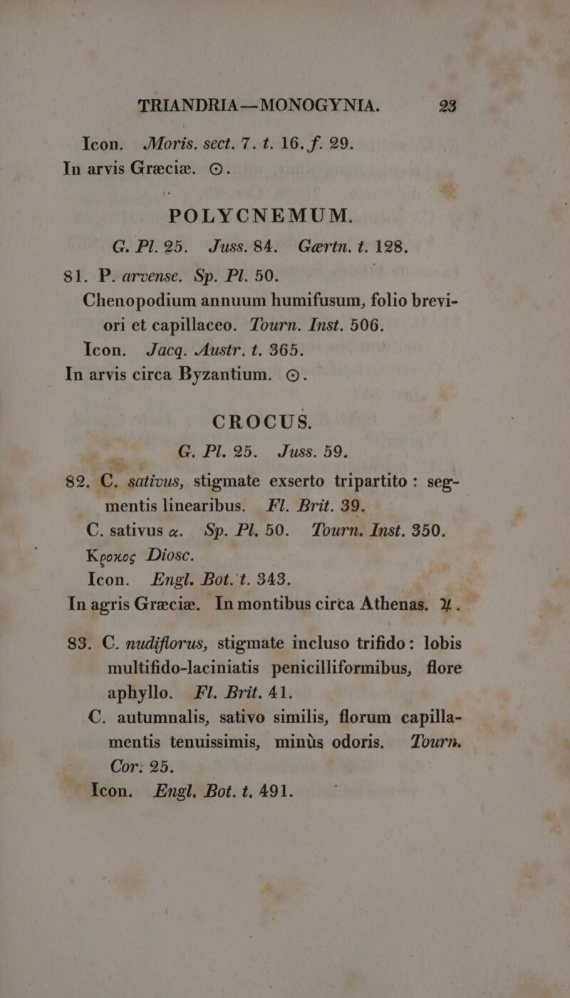 Icon. .JMoris. sect. 7. t. 16. f. 99. In arvis Grecis. Oo. POLYCNEMUM. G. Pl. 95. Juss.84. Gertn. t. 198. 81. P. arvense. Sp. PI. 50. Chenopodium annuum humifusum, folio brevi- ori et capillaceo. Tourn. Inst. 506. Icon. Jacq. Austr. t. 365. In arvis circa Byzantium. Oo. CROCUS. á G. Pl. 95. . Juss. 59. 82. C. sativus, sügmate exserto tripartito : seg- mentislinearibus. FT. Brit. 39. | C.sativus x. Sp. Pl. 50. Tourn. Inst. 350. Kpoxoc Diosc. Icon. Engl. Bot. t. 343. In agris Grecis. In montibus circa Athenas. X. 83. C. nudiflorus, stigmate incluso trifido: lobis multifido-laciniatis penicilliformibus, flore aphyllo. F7. Brit. 41. C. autumnalis, sativo similis, florum capilla- mentis tenuissimis, minüs odoris — Zourn. Cor. 25. | lcon. Engl. Bot. t. 491.