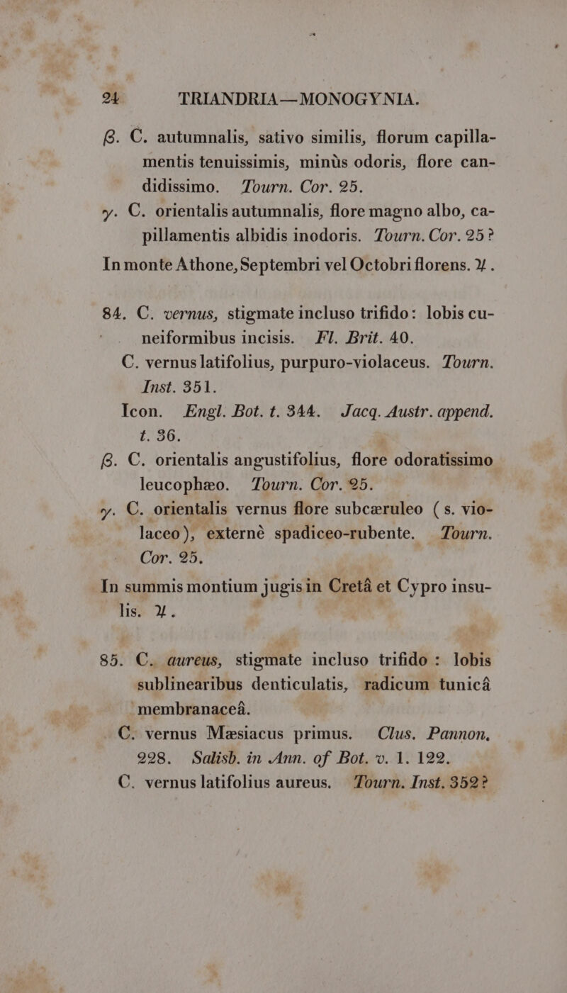 Q. C. autumnalis, sativo similis, florum capilla- mentis tenuissimis, minüs odoris, flore can- didissimo. Tourn. Cor. 925. y. C. orientalis autumnalis, flore magno albo, ca- pillamentis albidis inodoris. 7ourn. Cor. 25? In monte Athone, Septembri vel Octobri florens. »/ . 84. C. vernus, stigmate incluso trifido: lobis cu- neiformibus incisis. FI. Brit. 40. C. vernuslatifolius, purpuro-violaceus. Tourn. Inst. 351. Icon. Engl. Bot. t. 344. | Jacq. Austr. append. F'35 (8. C. orientalis angustifolius, flore odoratissimo leucophaeo. Tourn. Cor. 95. y. €. orientalis vernus flore subczruleo ( s. vio- laceo), externé spadiceo-rubente. Tourm. Cor. 25. In summis montium jugisin Cretá et Cypro insu- lis. X. 85. C. aureus, stigmate incluso trifido : lobis sublinearibus denticulatis, radicum tunicá membranaceá. C. vernus Mzsiacus primus. — Clus. Pannon., 2998. Salisb. in .Ann. of Bot. v. 1. 192. C. vernuslatifolius aureus. — Tourn. Inst. 352?