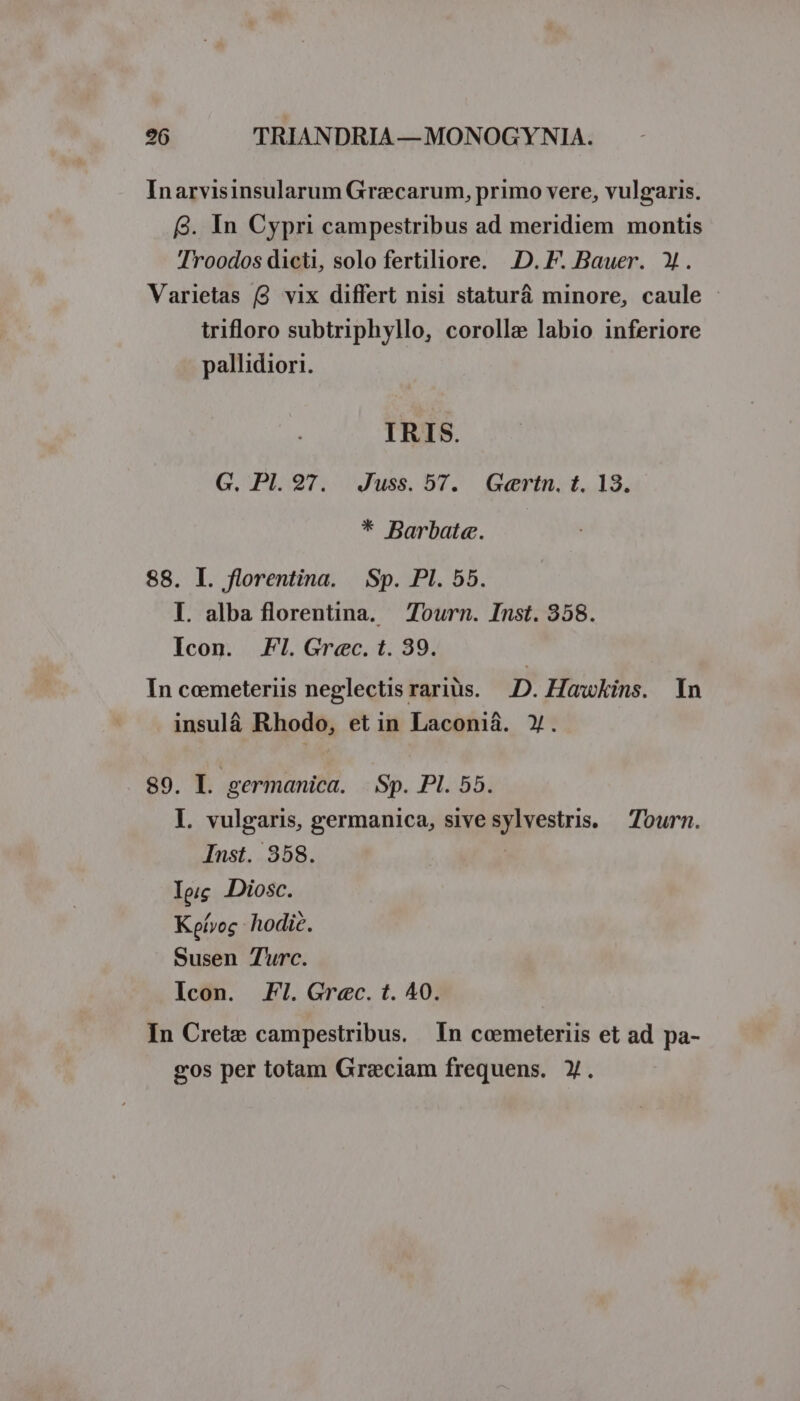 Inarvisinsularum Graecarum, primo vere, vulgaris. 9. In Cypri campestribus ad meridiem montis 'Troodos dicti, solo fertiliore. D. F. Bauer. X. Varietas (3 vix differt nisi staturá minore, caule trifloro subtriphyllo, corollae labio inferiore pallidiori. IRIS. G. Pl. 97. Juss. 57. Gertn. t. 13. * Barbate«. 88. I. florentina. | Sp. PI. 55. I. alba florentina. Tourn. Inst. 358. Icon. Fl. Grec. t. 39. In cemeteriis neglectis raris. D. Hawkins. In insulá Rhodo, etin Laconià. Y. 89. I. germanica. Sp. Pl. 55. I. vulgaris, germanica, sive sylvestris. — Tourn. Inst. 358. Ip Diosc. Koívoc. hodic. Susen Turc. Icon. FI. Grec. t. 40. In Crete campestribus. In coemeteriis et ad pa- gos per totam Graeciam frequens. y.