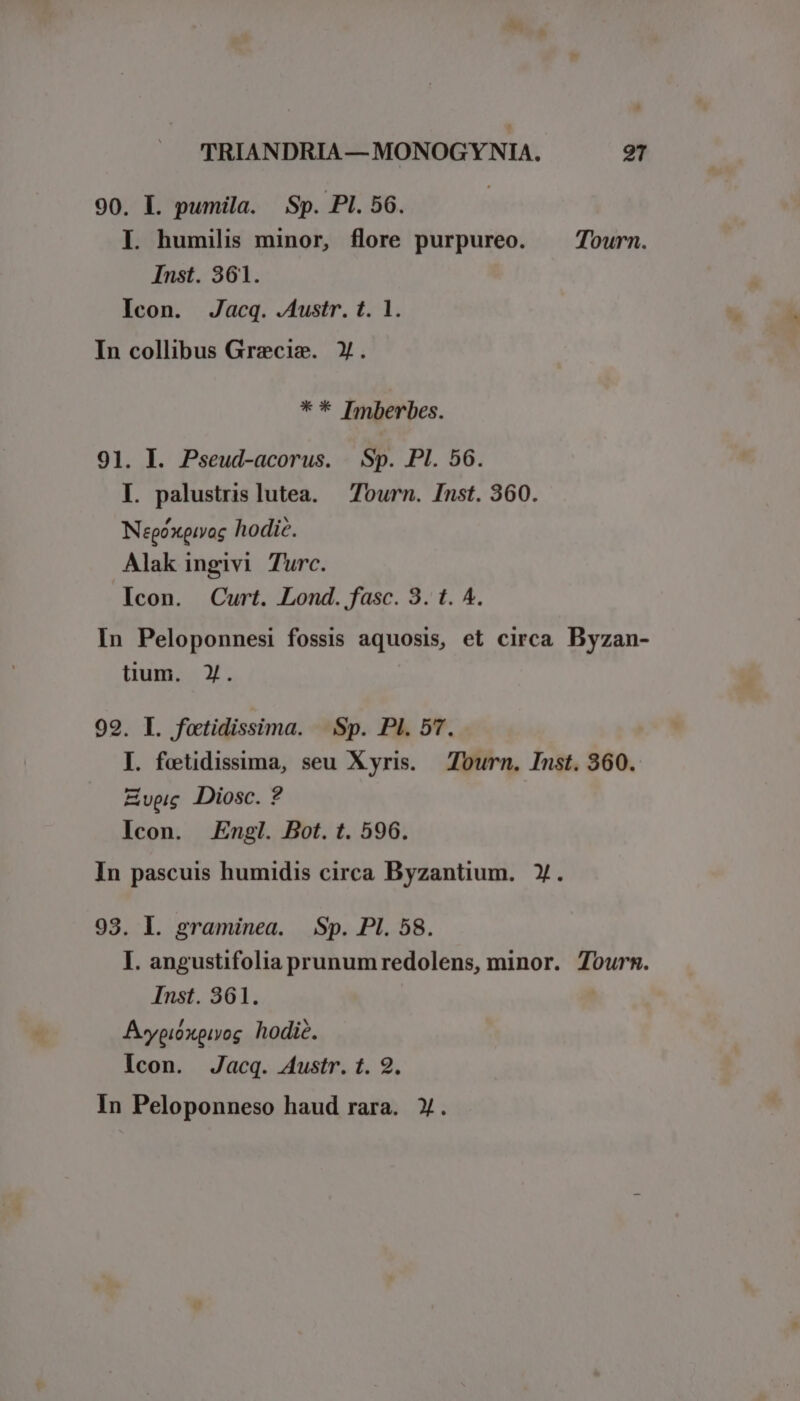 90. L pumila. Sp. Pl. 56. I. humilis minor, flore purpureo. . Tourn. Inst. 361. Icon. Jacq. .Austr. t. 1. In collibus Grecis. Y. ** Imberbes. 91. I. Pseud-acorus. Sp. PI. 56. I. palustrislutea. — Tourn. Inst. 360. Negóxeivoc hodic. Alak ingivi Turc. Icon. Curt. Lond. fasc. 3. t. ^. In Peloponnesi fossis aquosis, et circa Byzan- üum. Y. 99. I. fotidissima. | Sp. PI. 57. I. fetidissima, seu Xyris. Tourn. Inst. 360. Evpic Diosc. ? Icon. Engl. Bot. t. 596. In pascuis humidis circa Byzantium. Y. 93. I. graminea. Sp. PI. 58. I. angustifolia prunumredolens, minor. Tours. Inst. 361. Awypióxpiyog hodic. Icon. Jacq. 4ustr. t. 9. In Peloponneso haud rara. X.