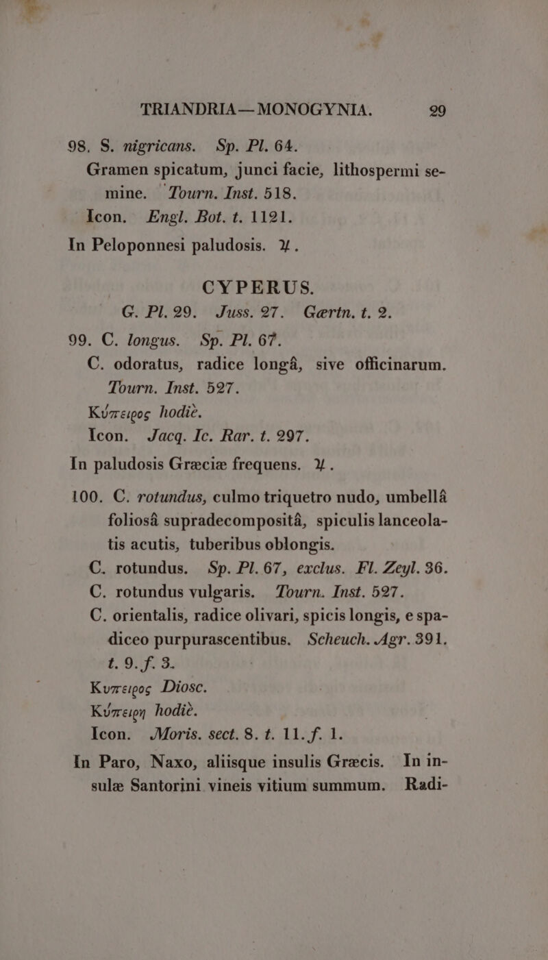 98. S. nigricans. Sp. PI. 64. Gramen spicatum, junci facie, lithospermi se- mine. Journ. Inst. 518. Icon. Engl. Bot. t. 1121. In Peloponnesi paludosis. Y. | CYPERUS. G. PI. 29. Juss. 97. Gertn. t. 9. 99. C. longus. Sp. PI. 67. C. odoratus, radice longá, sive officinarum. Tourn. Inst. 597. Kurzreipog hodie. Icon. Jacq. Ic. Rar. t. 997. In paludosis Grecize frequens. Y. 100. C. rotundus, culmo triquetro nudo, umbellá foliosà supradecompositá, spiculis lanceola- tis acutis, tuberibus oblongis. C. rotundus. Sp. PI. 67, exclus. Fl. Zeyl. 36. C. rotundus vulgaris. Tourn. Inst. 527. C. orientalis, radice olivari, spicis longis, e spa- diceo purpurascentibus. Scheuch. .Agr. 391. $t. 9:03. Kvzeigog Diosc. Kvrreigi hodie. Icon. JMoris. sect. 8. t. 11. f. 1. In Paro, Naxo, aliisque insulis Grecis. In in- sula Santorini vineis vitium summum. . Radi-