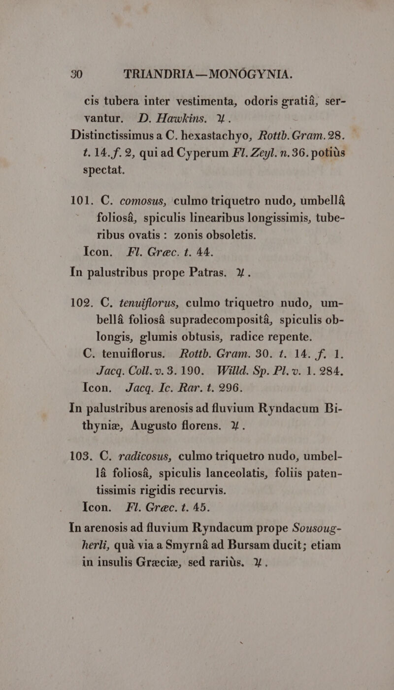 cis tubera inter vestimenta, odoris (eo ser- vantur. JD. Hawkins. Y. Distinctissimus a C. hexastachyo, Rottb. Gram. 98. t. 14. f. 2, quiad Cyperum FI. Zeyl. n. 36. potius spectat. 101. C. comosus, culmo triquetro nudo, umbellá foliosà, spiculis linearibus longissimis, tube- ribus ovatis: zonis obsoletis. Icon. Fl. Grec. t. 44. In palustribus prope Patras. Y. 102. C. tenuiflorus, culmo triquetro nudo, um- bellá foliosá supradecompositá, spiculis ob- longis, glumis obtusis, radice repente. C. tenuiflorus. X Rottb. Gram. 30. t. 14. f. 1. Jacq. Coll..3. 190. Willd. Sp. Pl. v. 1. 284. Icon. Jacq. Jc. Rar. t. 296. In palustribus arenosis ad fluvium Ryndacum Bi- thynig, Augusto florens. Y. 103. C. radicosus, culmo triquetro nudo, umbel- là foliosá, spiculis lanceolatis, foliis paten- üssimis rigidis recurvis. Icon. F!.Grec.t. 45. In arenosis ad fluvium Ryndacum prope Sousoug- herli, quà via a Smyrn&amp; ad Bursam ducit; etiam in insulis Grz:cie, sed rariüs. X.