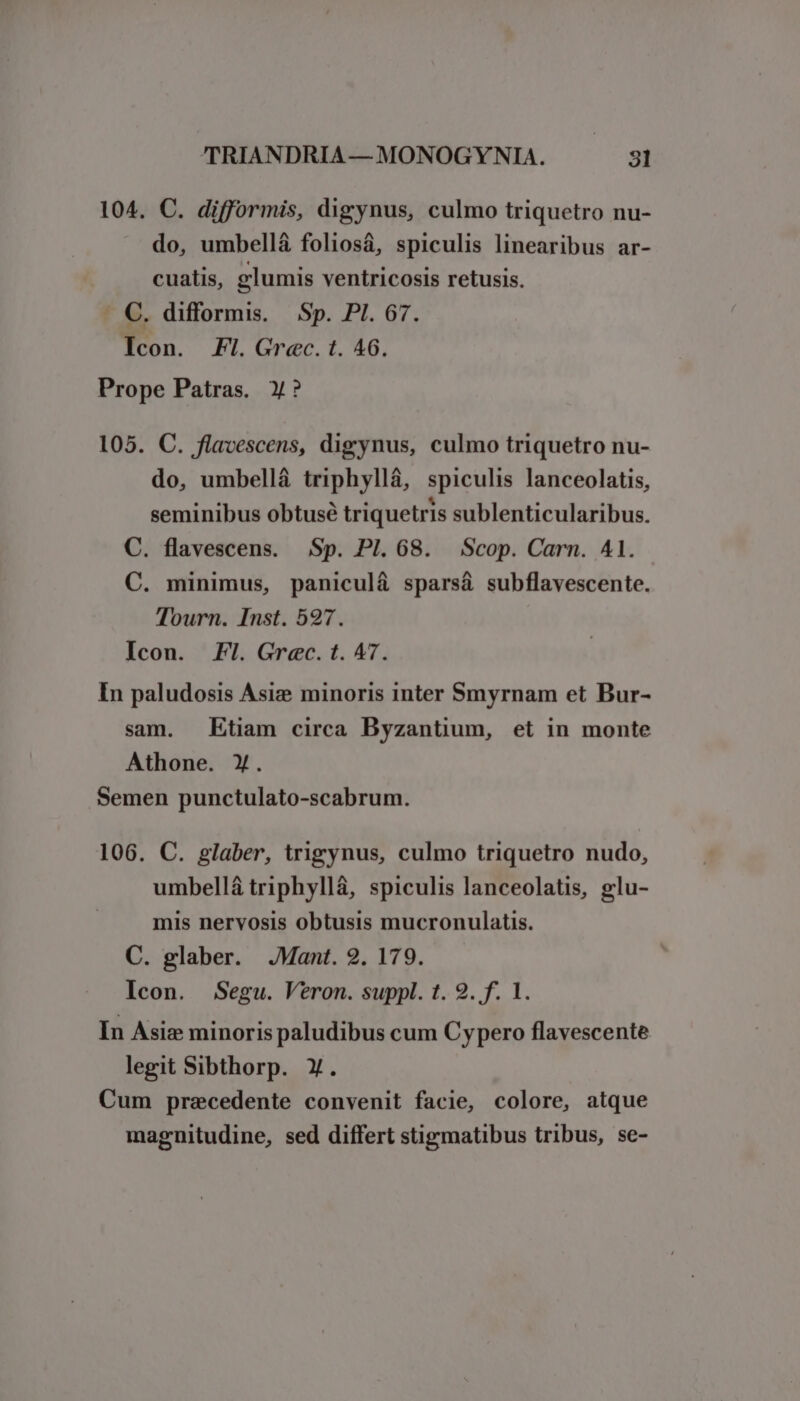 104. C. difformis, digynus, culmo triquetro nu- do, umbellá foliosá, spiculis linearibus ar- cuatis, glumis ventricosis retusis. - C. difformis. Sp. PI. 67. Icon. FI. Grec. t. 46. Prope Patras. X? 105. C. flavescens, digynus, culmo triquetro nu- do, umbellá triphyllá, spiculis lanceolatis, seminibus obtusé triquetris sublenticularibus. C. flavescens. Sp. PI. 68. Scop. Carn. 41. C. minimus, paniculá sparsá subflavescente. Tourn. Inst. 527. Icon. Fl. Grec. t. A7. In paludosis Asiz minoris inter Smyrnam et Bur- sam. Etiam circa Byzantium, et in monte Athone. Y. Semen punctulato-scabrum. 106. C. glaber, trigynus, culmo triquetro nudo, umbellá triphyllá, spiculis lanceolatis, glu- mis nervosis obtusis mucronulatis. C. glaber. JMant. 2. 179. Icon. Segu. Veron. suppl. t. 9. f. 1. In Asiz minoris paludibus cum Cypero flavescente legit Sibthorp. X. Cum precedente convenit facie, colore, atque magnitudine, sed differt stigmatibus tribus, se-
