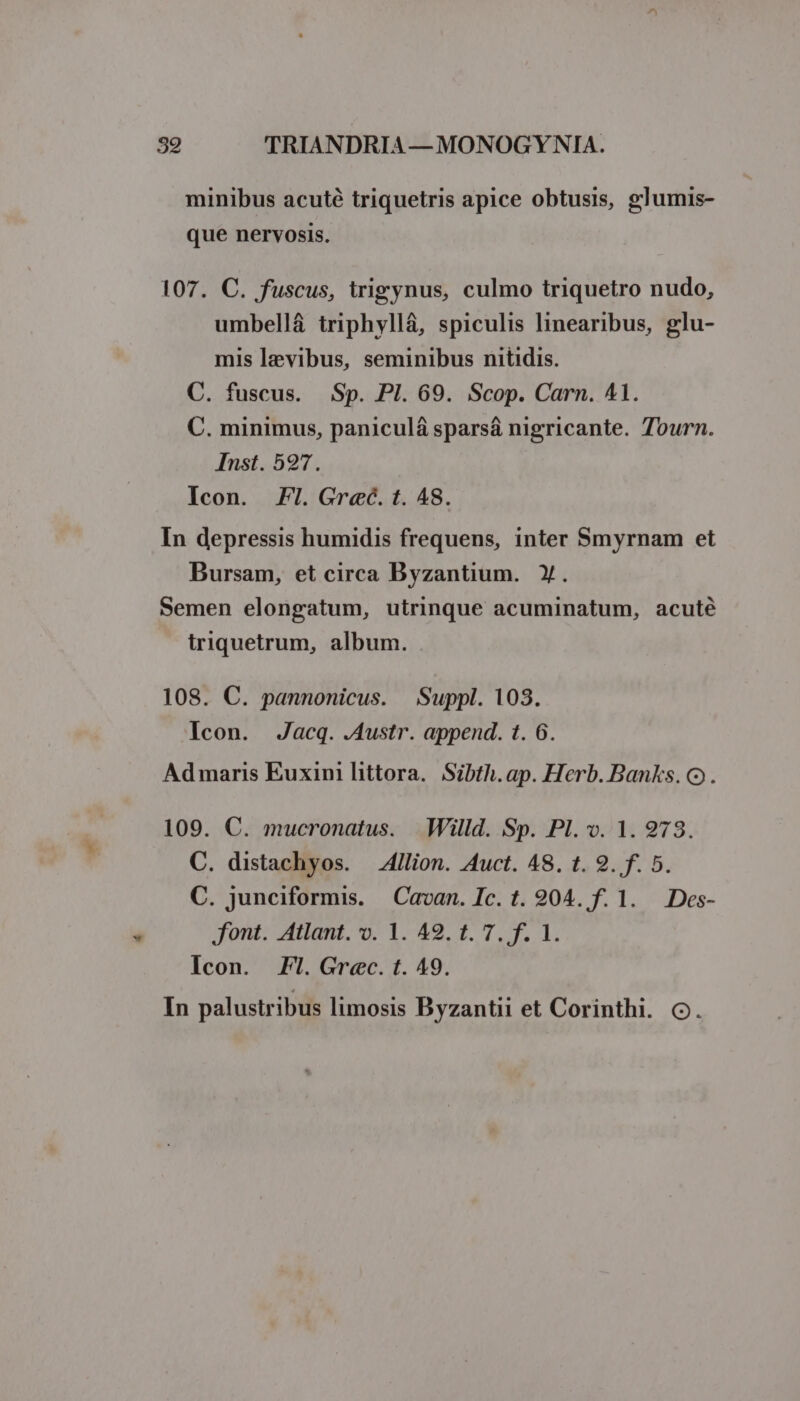 minibus acuté triquetris apice obtusis, glumis- que nervosis. 107. C. fuscus, trigynus, culmo triquetro nudo, umbellá triphyllá, spiculis linearibus, glu- mis levibus, seminibus nitidis. C. fuscus. Sp. Pl. 69. Scop. Carn. 41. C. minimus, paniculá sparsá nigricante. Tourn. Inst. 527. Icon. Fl. Grec. t. 48. In depressis humidis frequens, inter Smyrnam et Bursam, et circa Byzantium. Y. Semen elongatum, utrinque acuminatum, acuté triquetrum, album. 108. C. pannonicus. Suppl. 103. Icon. Jacq. .Austr. append. t. 6. Admaris Euxini littora. Sibth. ap. Herb. Banks. Q9). 109. C. mucronatus. Willd. Sp. Pl. v. 1. 973. C. distachyos. — 4llion. Auct. 48. t. 9. f. 5. C. junciformis. Cavan. Ic. t. 904. f. 1. Des- font. Atlant. o. 1. 42. 1. 7. f. 1. Icon. Fl. Grec. t. 49. In palustribus limosis Byzantii et Corinthi. o.